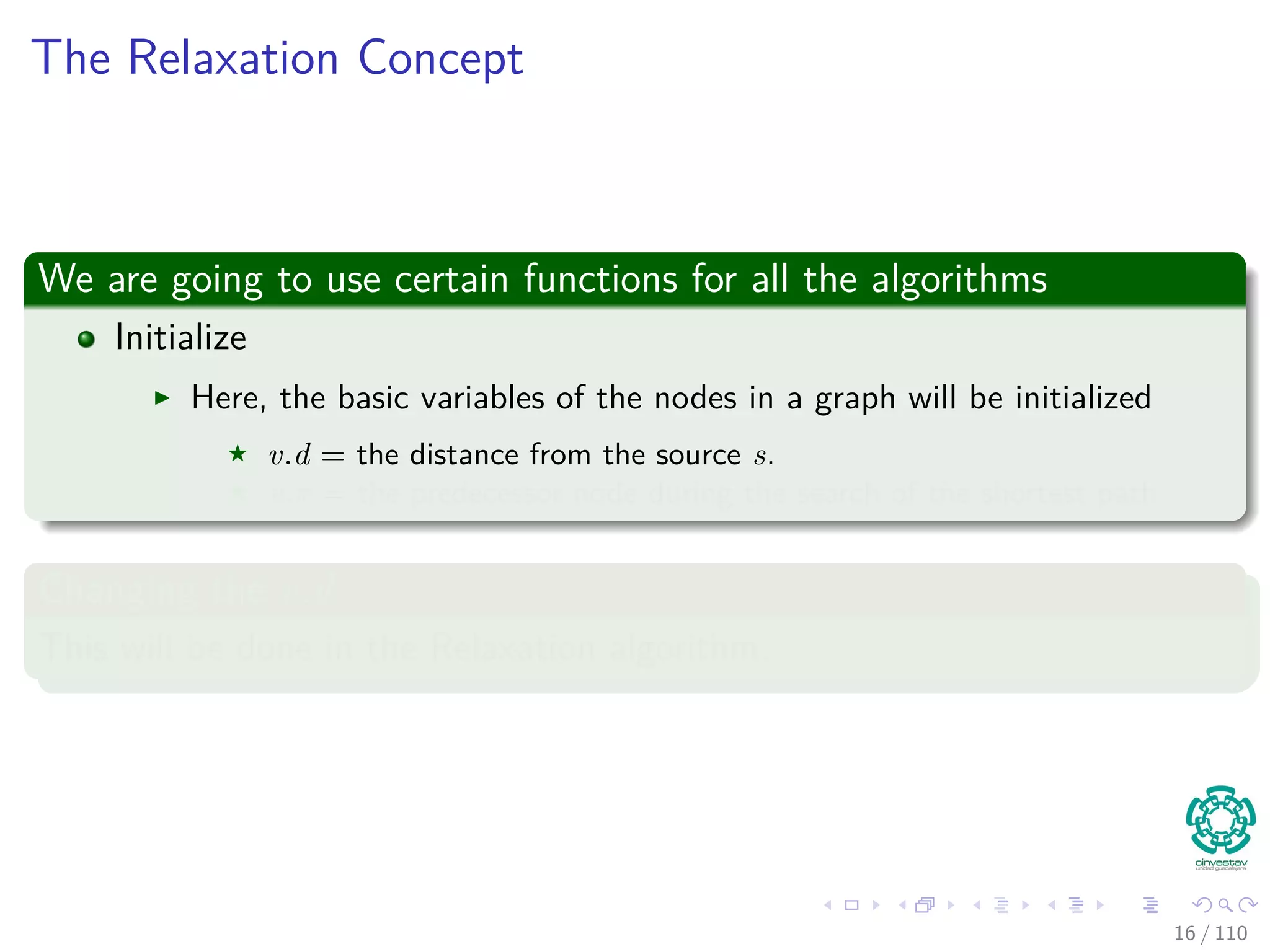 The Relaxation Concept
We are going to use certain functions for all the algorithms
Initialize
Here, the basic variables of the nodes in a graph will be initialized
v.d = the distance from the source s.
v.π = the predecessor node during the search of the shortest path.
Changing the v.d
This will be done in the Relaxation algorithm.
16 / 108
 