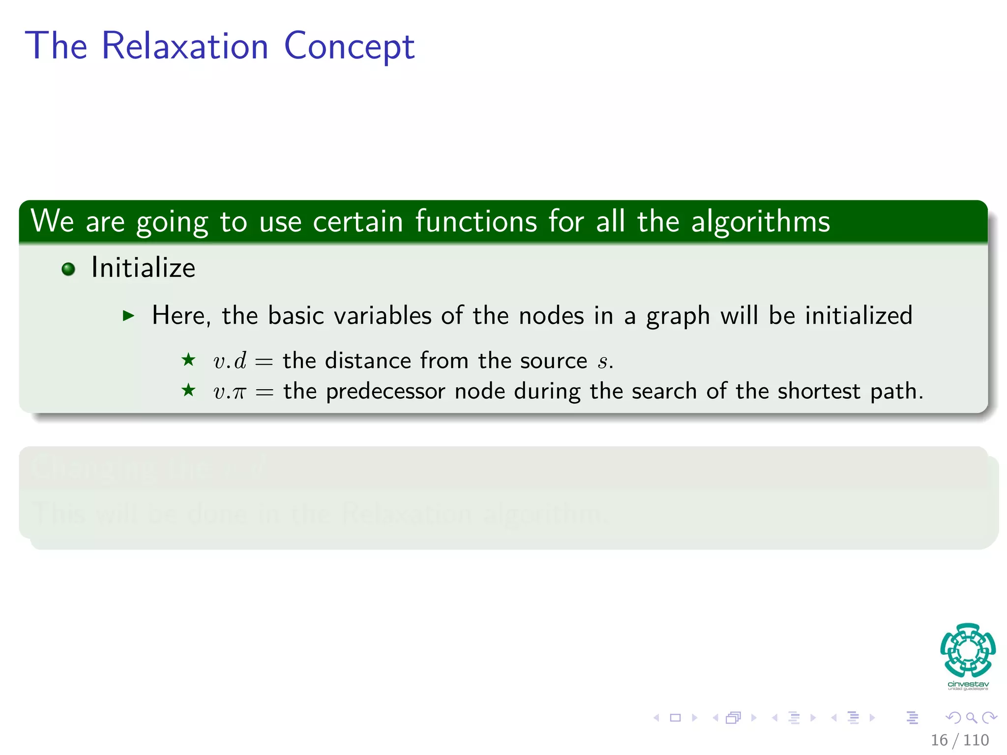 The Relaxation Concept
We are going to use certain functions for all the algorithms
Initialize
Here, the basic variables of the nodes in a graph will be initialized
v.d = the distance from the source s.
v.π = the predecessor node during the search of the shortest path.
Changing the v.d
This will be done in the Relaxation algorithm.
16 / 108
 