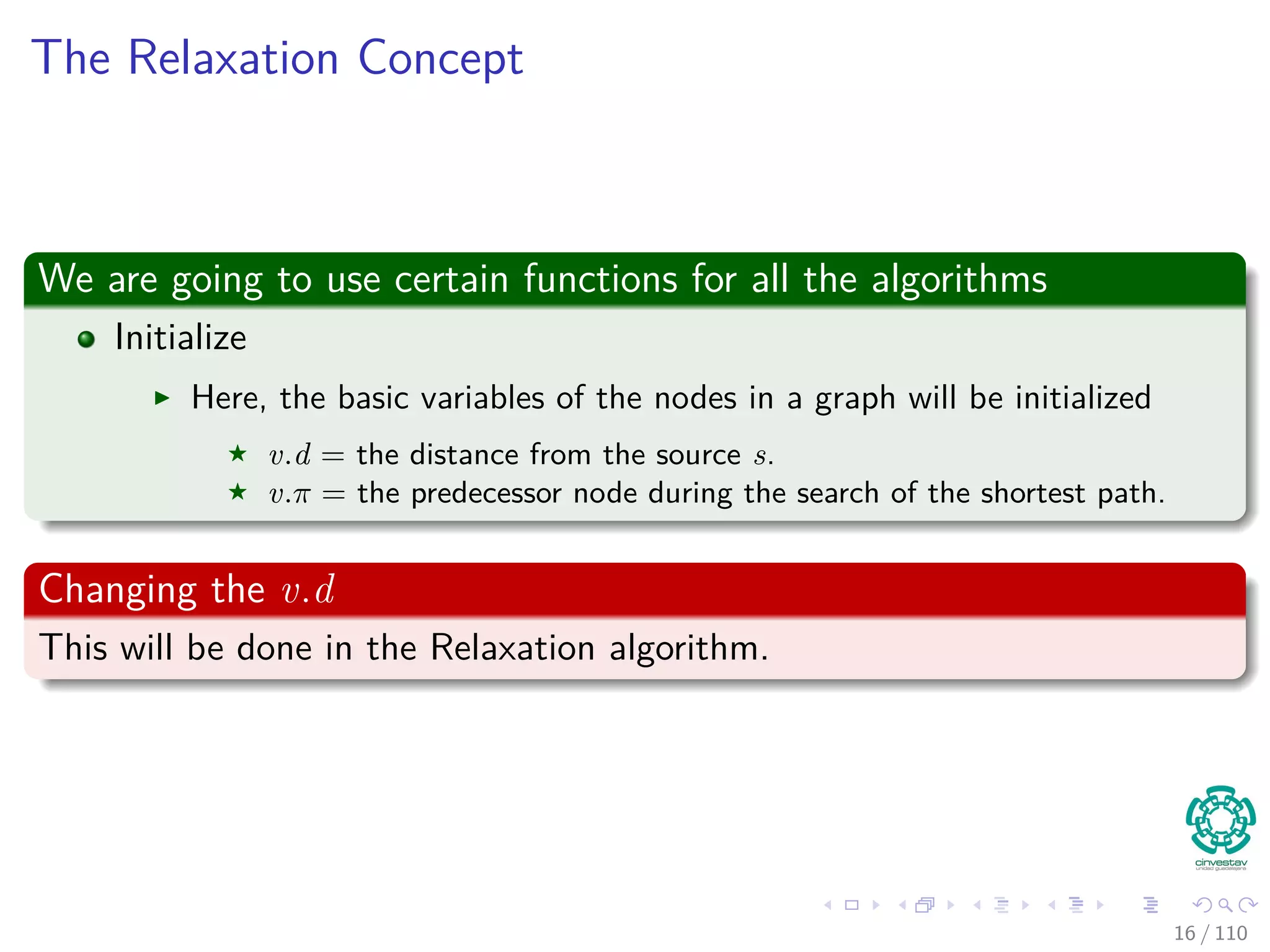 The Relaxation Concept
We are going to use certain functions for all the algorithms
Initialize
Here, the basic variables of the nodes in a graph will be initialized
v.d = the distance from the source s.
v.π = the predecessor node during the search of the shortest path.
Changing the v.d
This will be done in the Relaxation algorithm.
16 / 108
 