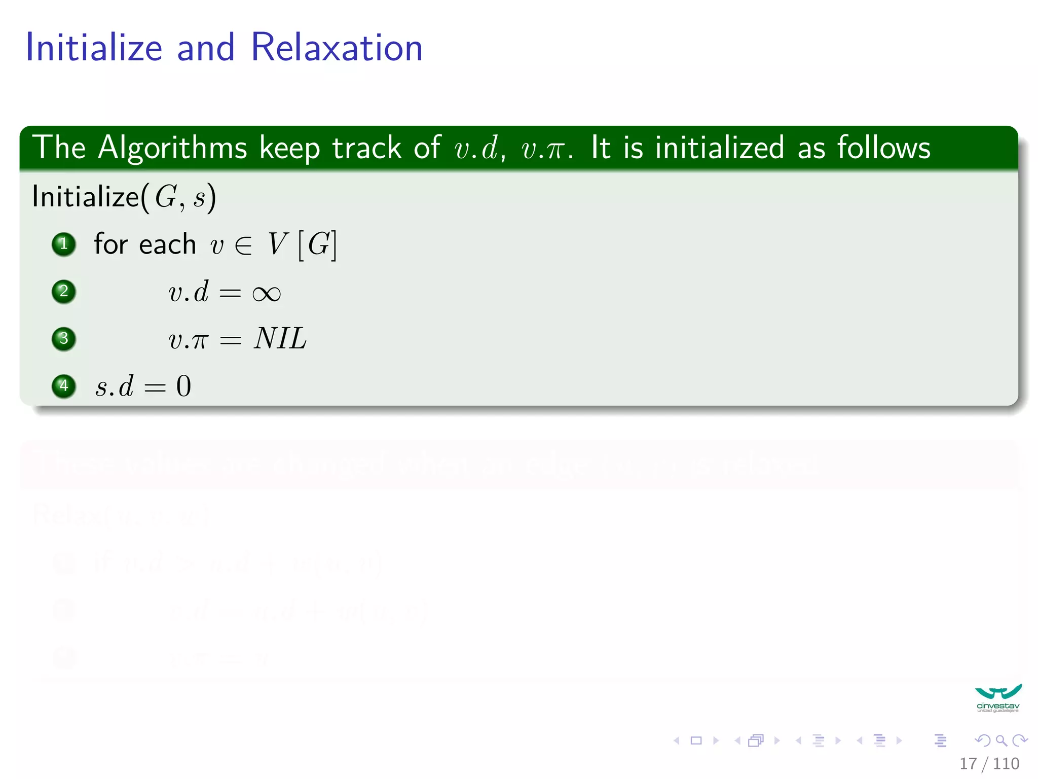 Initialize and Relaxation
The Algorithms keep track of v.d, v.π. It is initialized as follows
Initialize(G, s)
1 for each v ∈ V [G]
2 v.d = ∞
3 v.π = NIL
4 s.d = 0
These values are changed when an edge (u, v) is relaxed.
Relax(u, v, w)
1 if v.d > u.d + w(u, v)
2 v.d = u.d + w(u, v)
3 v.π = u
17 / 108
 