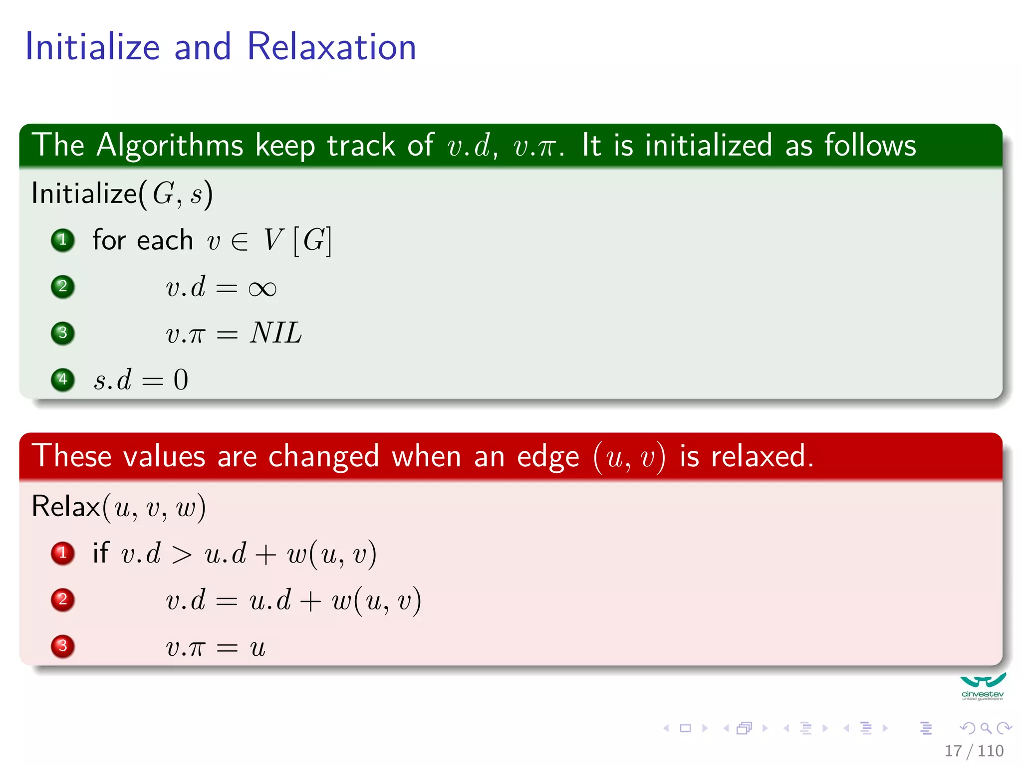 Initialize and Relaxation
The Algorithms keep track of v.d, v.π. It is initialized as follows
Initialize(G, s)
1 for each v ∈ V [G]
2 v.d = ∞
3 v.π = NIL
4 s.d = 0
These values are changed when an edge (u, v) is relaxed.
Relax(u, v, w)
1 if v.d > u.d + w(u, v)
2 v.d = u.d + w(u, v)
3 v.π = u
17 / 108
 