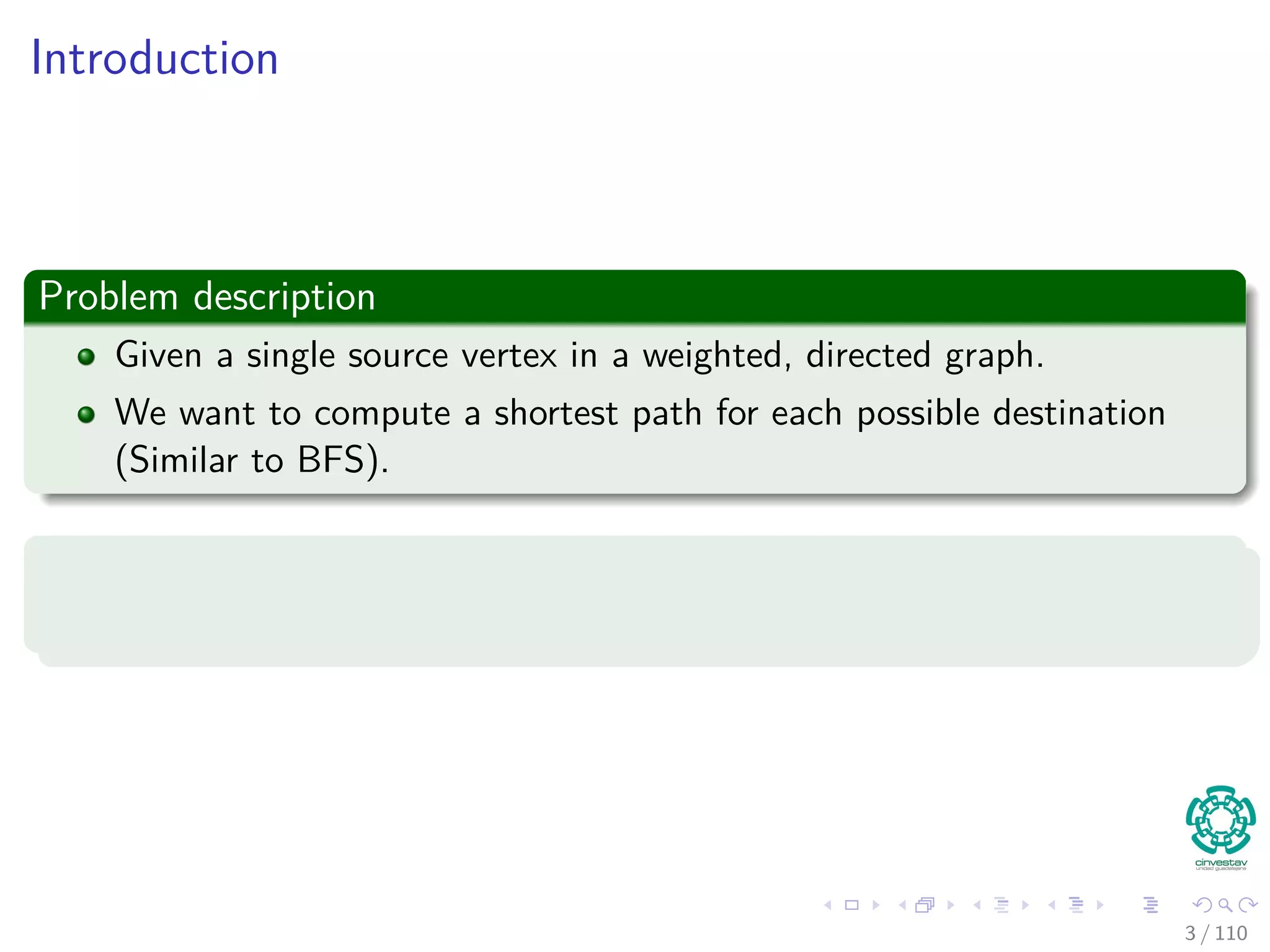 Introduction
Problem description
Given a single source vertex in a weighted, directed graph.
We want to compute a shortest path for each possible destination
(Similar to BFS).
Thus
The algorithm will compute a shortest path tree (again, similar to BFS).
4 / 108
 