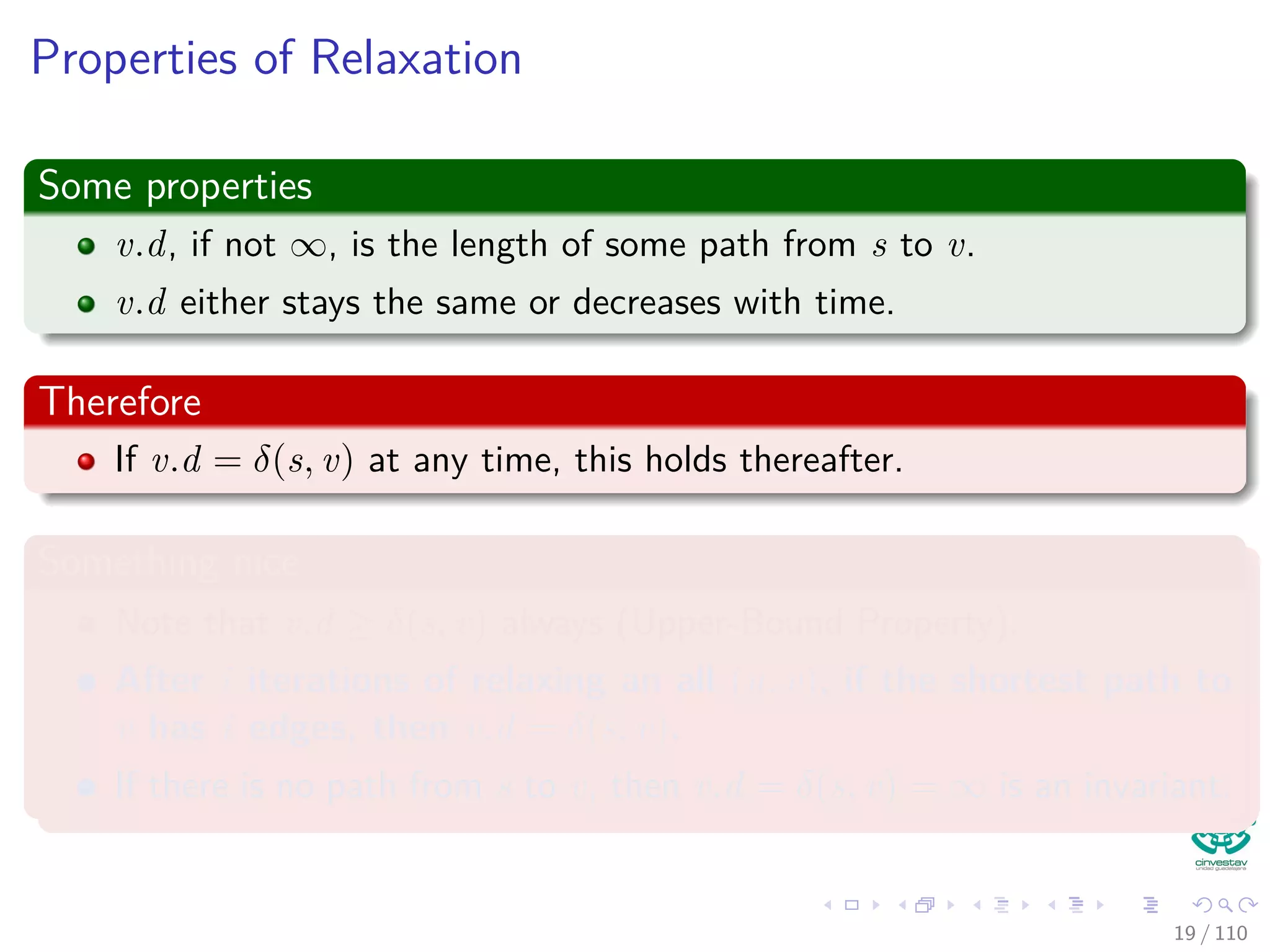 The Bellman-Ford Algorithm
Bellman-Ford can have negative weight edges. It will “detect”
reachable negative weight cycles.
Bellman-Ford(G, s, w)
1 Initialize(G, s)
2 for i = 1 to |V [G]| − 1
3 for each (u, v) to E [G]
4 Relax(u, v, w)
5 for each (u, v) to E [G]
6 if v.d > u.d + w (u, v)
7 return false
8 return true
Time Complexity
O (VE)
20 / 108
 