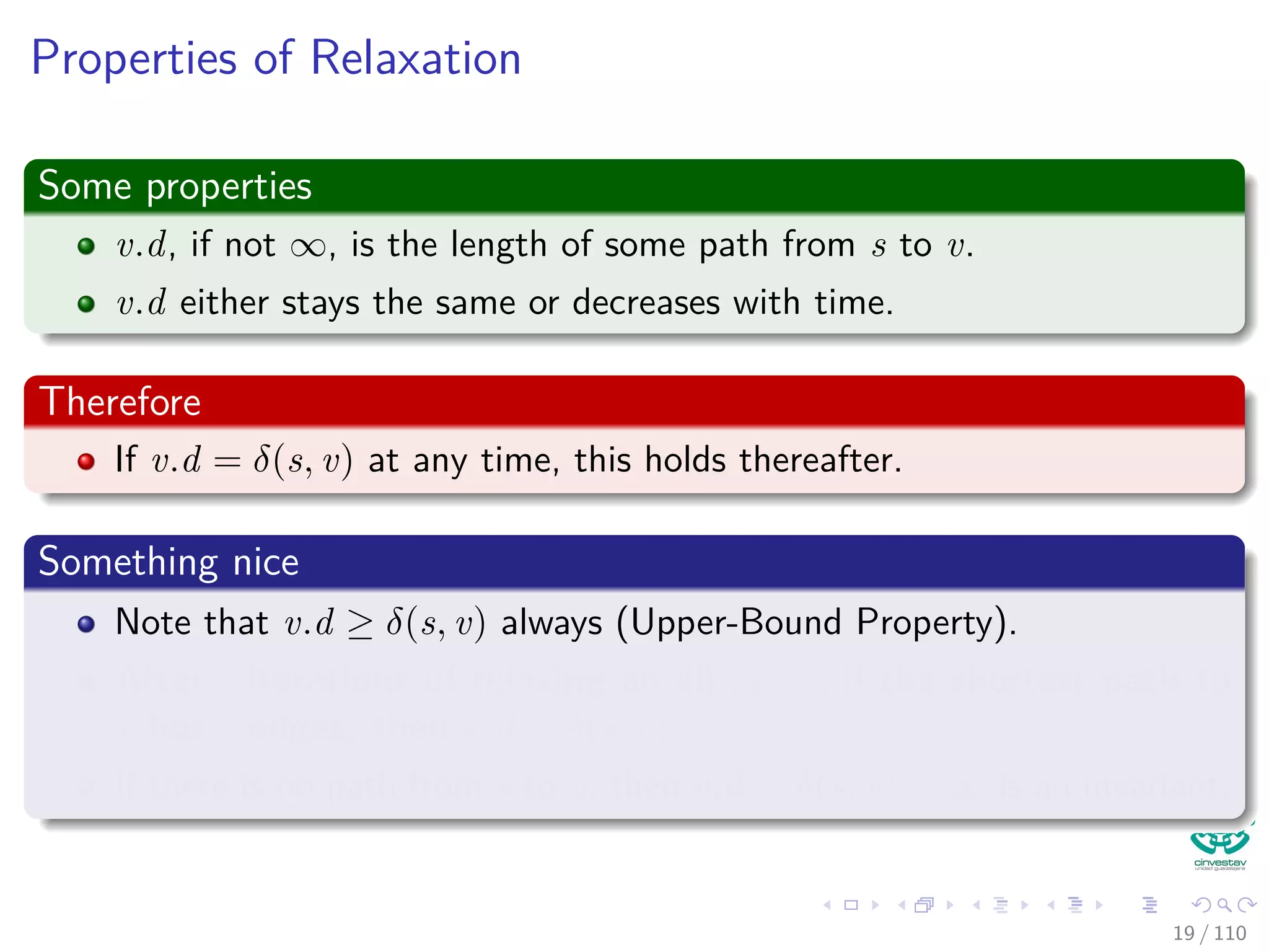 The Bellman-Ford Algorithm
Bellman-Ford can have negative weight edges. It will “detect”
reachable negative weight cycles.
Bellman-Ford(G, s, w)
1 Initialize(G, s)
2 for i = 1 to |V [G]| − 1
3 for each (u, v) to E [G]
4 Relax(u, v, w)
5 for each (u, v) to E [G]
6 if v.d > u.d + w (u, v)
7 return false
8 return true
Time Complexity
O (VE)
20 / 108
 