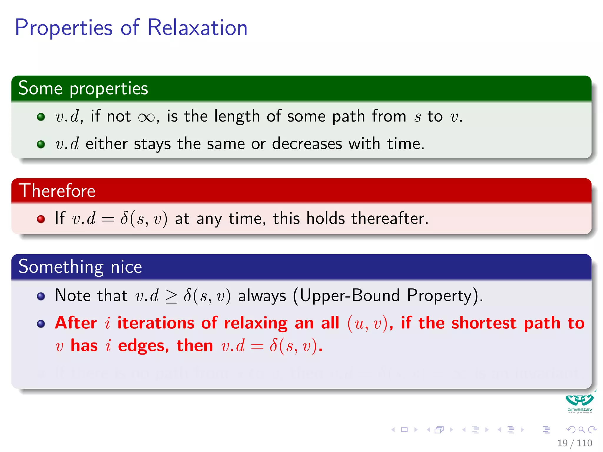 The Bellman-Ford Algorithm
Bellman-Ford can have negative weight edges. It will “detect”
reachable negative weight cycles.
Bellman-Ford(G, s, w)
1 Initialize(G, s)
2 for i = 1 to |V [G]| − 1
3 for each (u, v) to E [G]
4 Relax(u, v, w)
5 for each (u, v) to E [G]
6 if v.d > u.d + w (u, v)
7 return false
8 return true
Time Complexity
O (VE)
20 / 108
 