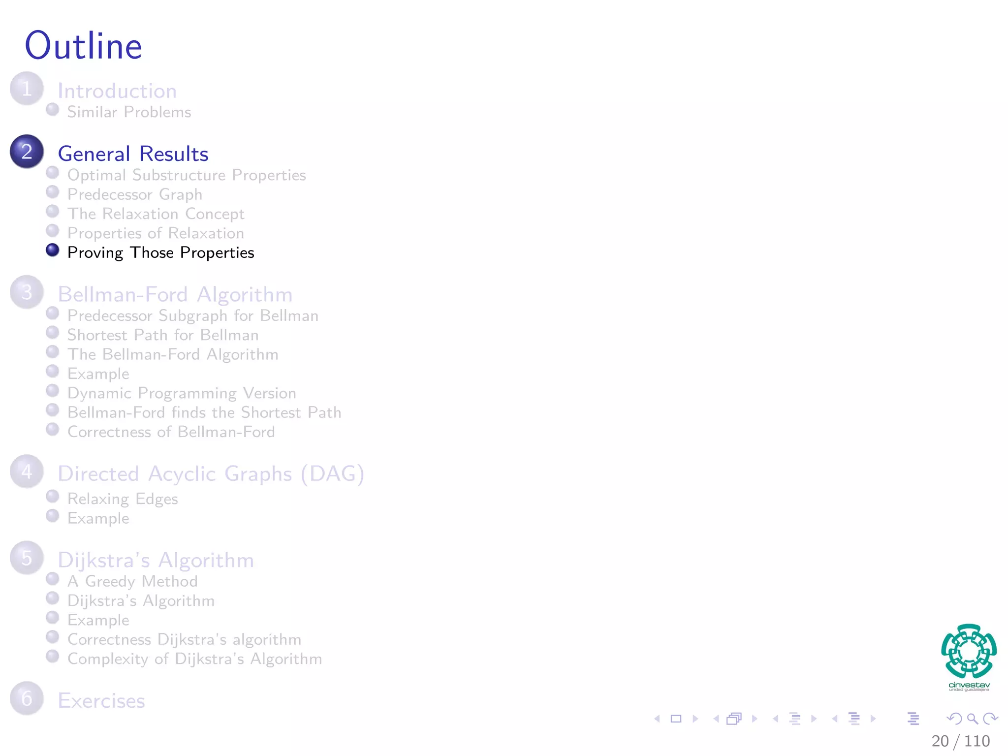 Outline
1 Introduction
Introduction and Similar Problems
2 General Results
Optimal Substructure Properties
Predecessor Graph
The Relaxation Concept
The Bellman-Ford Algorithm
Properties of Relaxation
3 Bellman-Ford Algorithm
Predecessor Subgraph for Bellman
Shortest Path for Bellman
Example
Bellman-Ford ﬁnds the Shortest Path
Correctness of Bellman-Ford
4 Directed Acyclic Graphs (DAG)
Relaxing Edges
Example
5 Dijkstra’s Algorithm
Dijkstra’s Algorithm: A Greedy Method
Example
Correctness Dijkstra’s algorithm
Complexity of Dijkstra’s Algorithm
6 Exercises
21 / 108
 