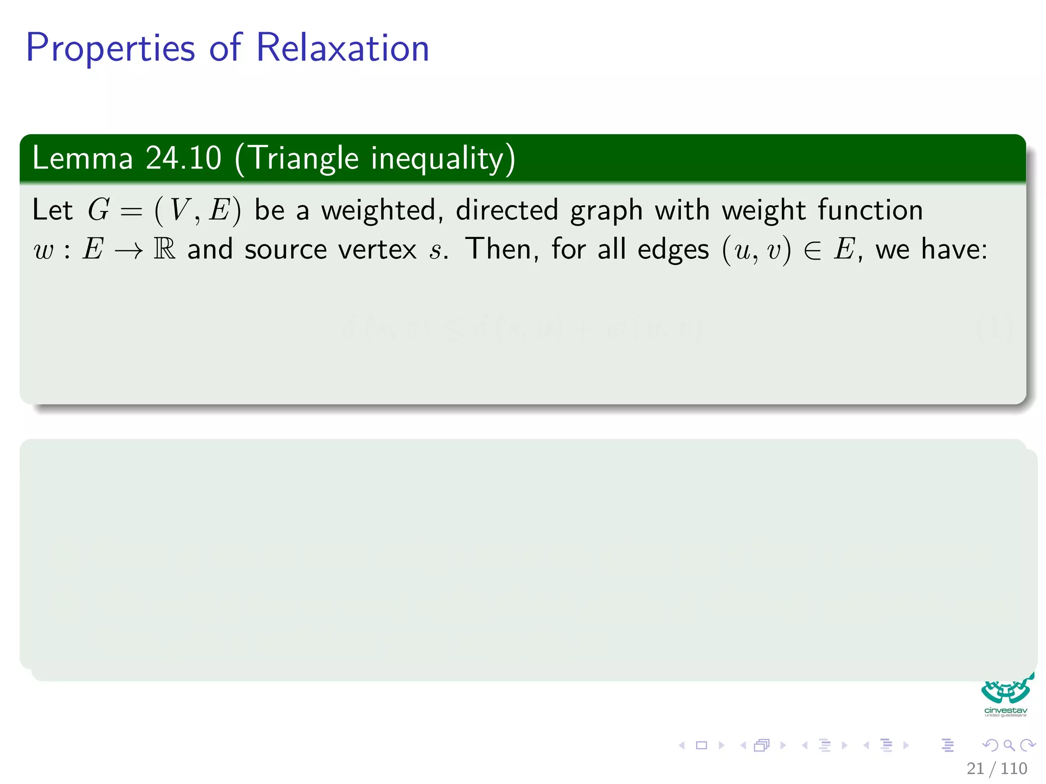 Properties of Relaxation
Some properties
v.d, if not ∞, is the length of some path from s to v.
v.d either stays the same or decreases with time.
Therefore
If v.d = δ(s, v) at any time, this holds thereafter.
Something nice
Note that v.d ≥ δ(s, v) always (Upper-Bound Property).
After i iterations of relaxing an all (u, v), if the shortest path to
v has i edges, then v.d = δ(s, v).
If there is no path from s to v, then v.d = δ(s, v) = ∞ is an invariant.
22 / 108
 