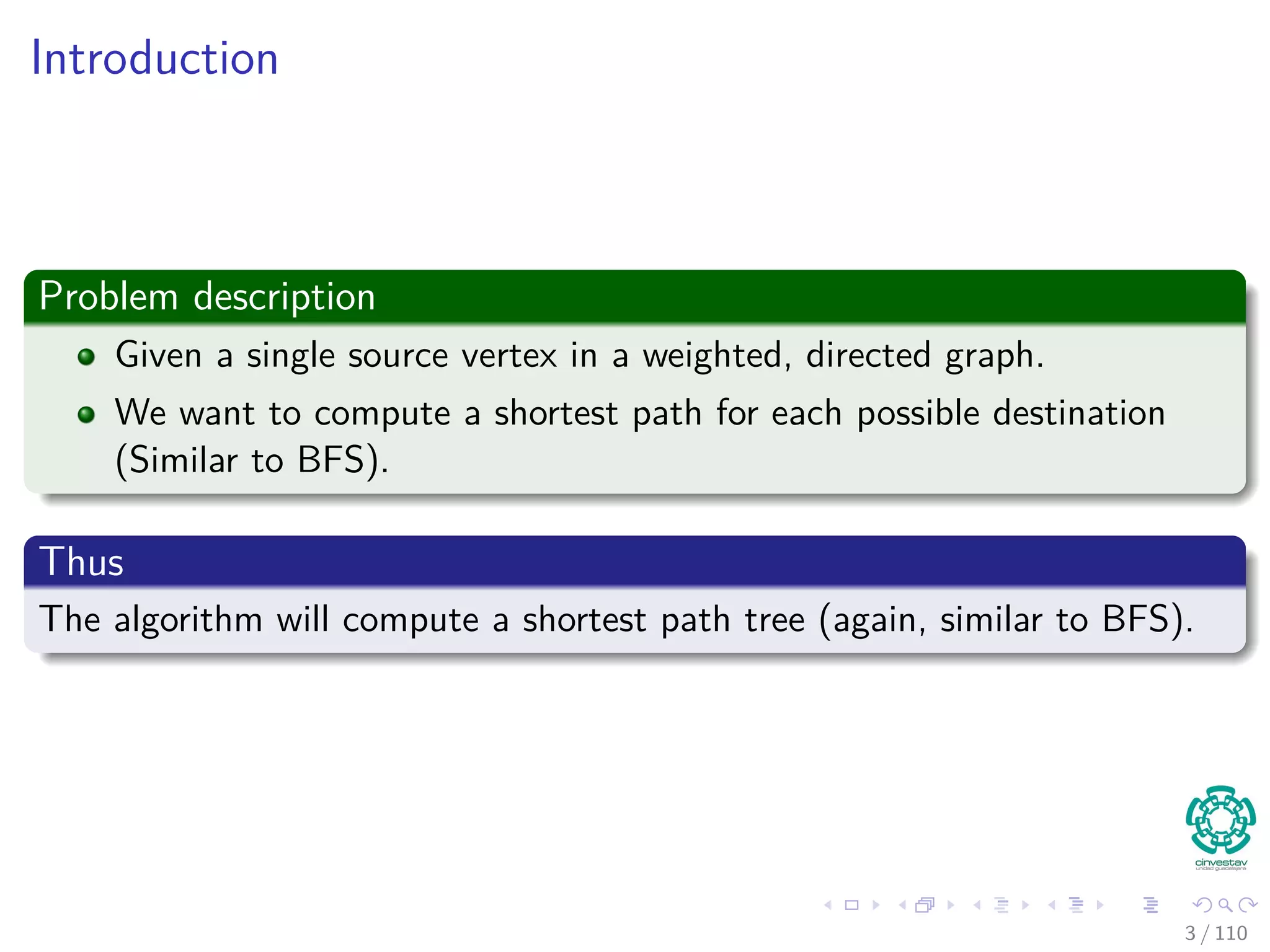 Introduction
Problem description
Given a single source vertex in a weighted, directed graph.
We want to compute a shortest path for each possible destination
(Similar to BFS).
Thus
The algorithm will compute a shortest path tree (again, similar to BFS).
4 / 108
 