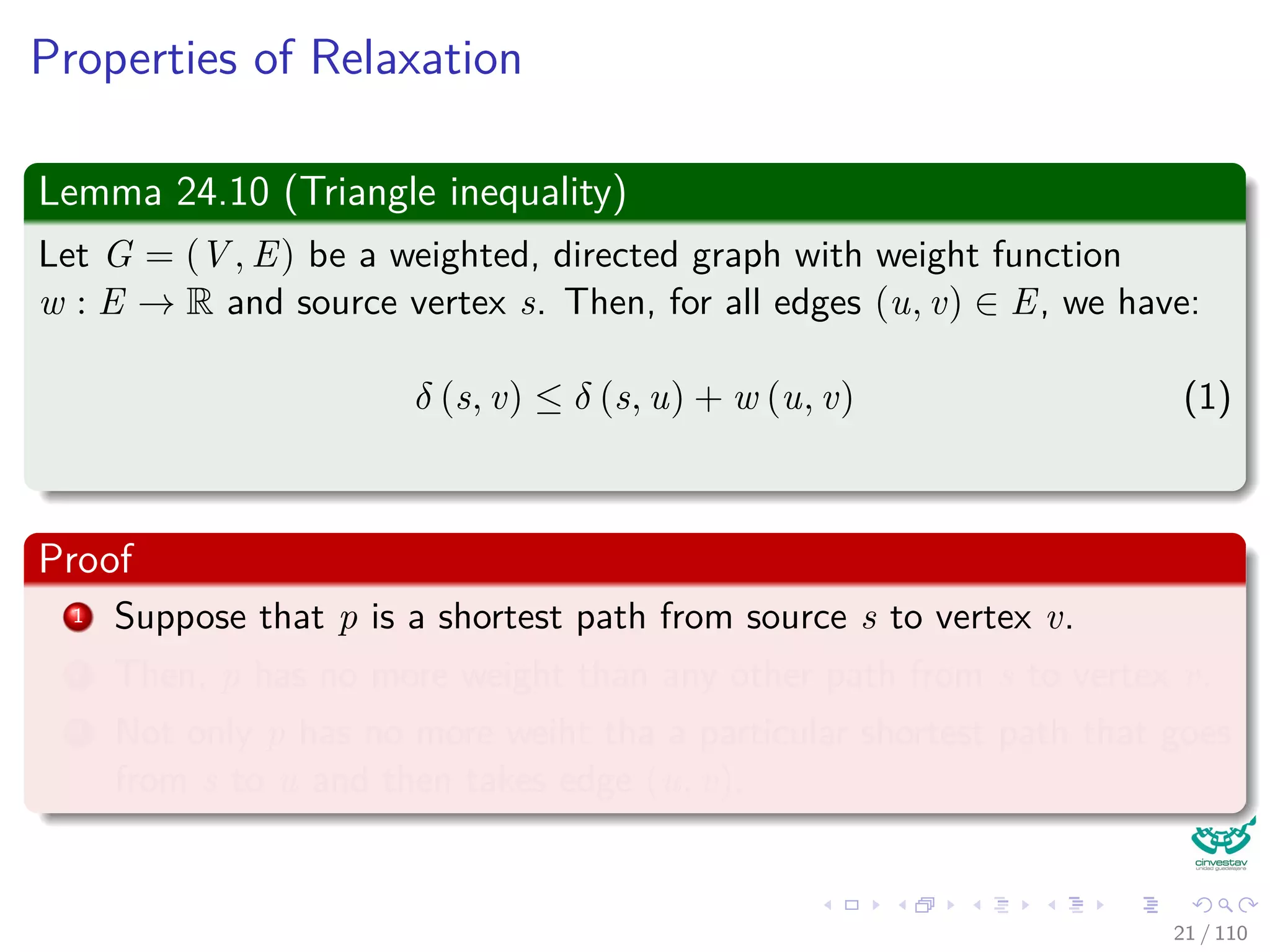 Properties of Relaxation
Some properties
v.d, if not ∞, is the length of some path from s to v.
v.d either stays the same or decreases with time.
Therefore
If v.d = δ(s, v) at any time, this holds thereafter.
Something nice
Note that v.d ≥ δ(s, v) always (Upper-Bound Property).
After i iterations of relaxing an all (u, v), if the shortest path to
v has i edges, then v.d = δ(s, v).
If there is no path from s to v, then v.d = δ(s, v) = ∞ is an invariant.
22 / 108
 