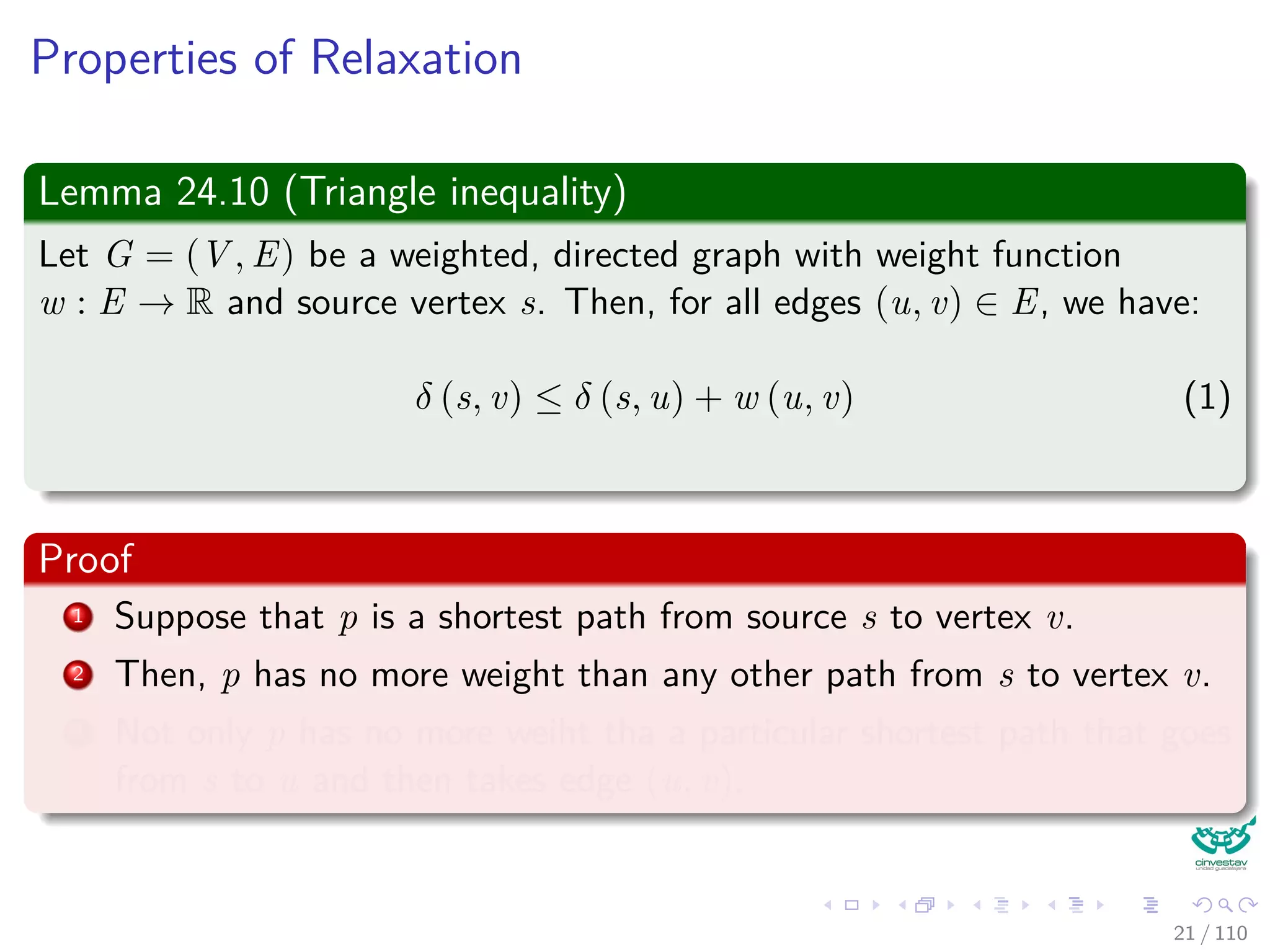 Properties of Relaxation
Some properties
v.d, if not ∞, is the length of some path from s to v.
v.d either stays the same or decreases with time.
Therefore
If v.d = δ(s, v) at any time, this holds thereafter.
Something nice
Note that v.d ≥ δ(s, v) always (Upper-Bound Property).
After i iterations of relaxing an all (u, v), if the shortest path to
v has i edges, then v.d = δ(s, v).
If there is no path from s to v, then v.d = δ(s, v) = ∞ is an invariant.
22 / 108
 