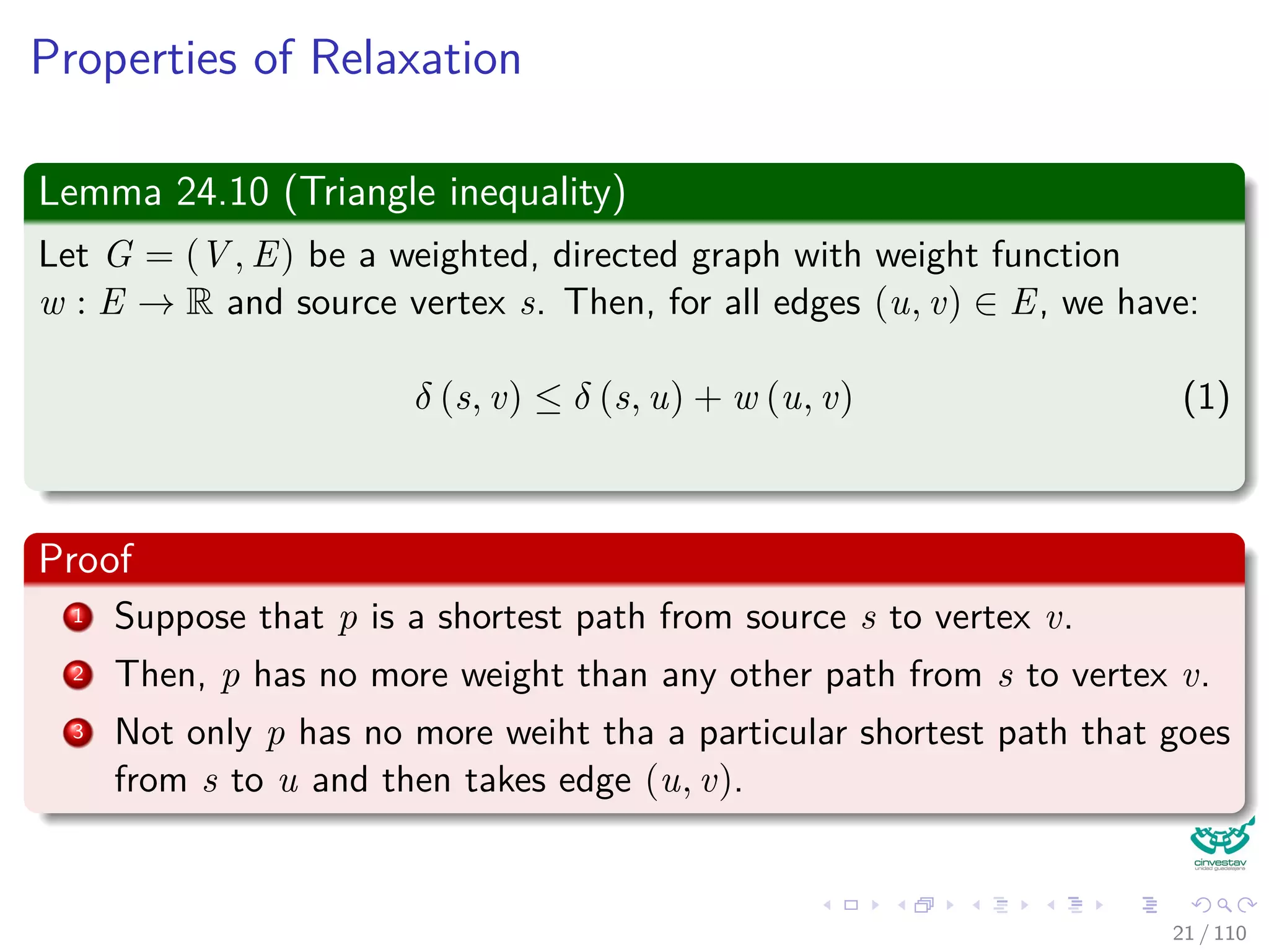 Properties of Relaxation
Some properties
v.d, if not ∞, is the length of some path from s to v.
v.d either stays the same or decreases with time.
Therefore
If v.d = δ(s, v) at any time, this holds thereafter.
Something nice
Note that v.d ≥ δ(s, v) always (Upper-Bound Property).
After i iterations of relaxing an all (u, v), if the shortest path to
v has i edges, then v.d = δ(s, v).
If there is no path from s to v, then v.d = δ(s, v) = ∞ is an invariant.
22 / 108
 