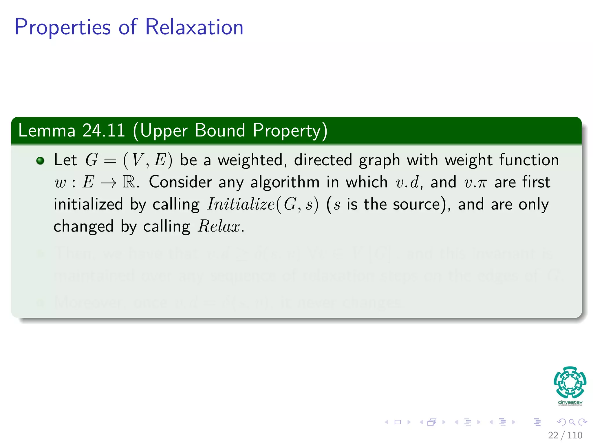 Properties of Relaxation
Some properties
v.d, if not ∞, is the length of some path from s to v.
v.d either stays the same or decreases with time.
Therefore
If v.d = δ(s, v) at any time, this holds thereafter.
Something nice
Note that v.d ≥ δ(s, v) always (Upper-Bound Property).
After i iterations of relaxing an all (u, v), if the shortest path to
v has i edges, then v.d = δ(s, v).
If there is no path from s to v, then v.d = δ(s, v) = ∞ is an invariant.
22 / 108
 