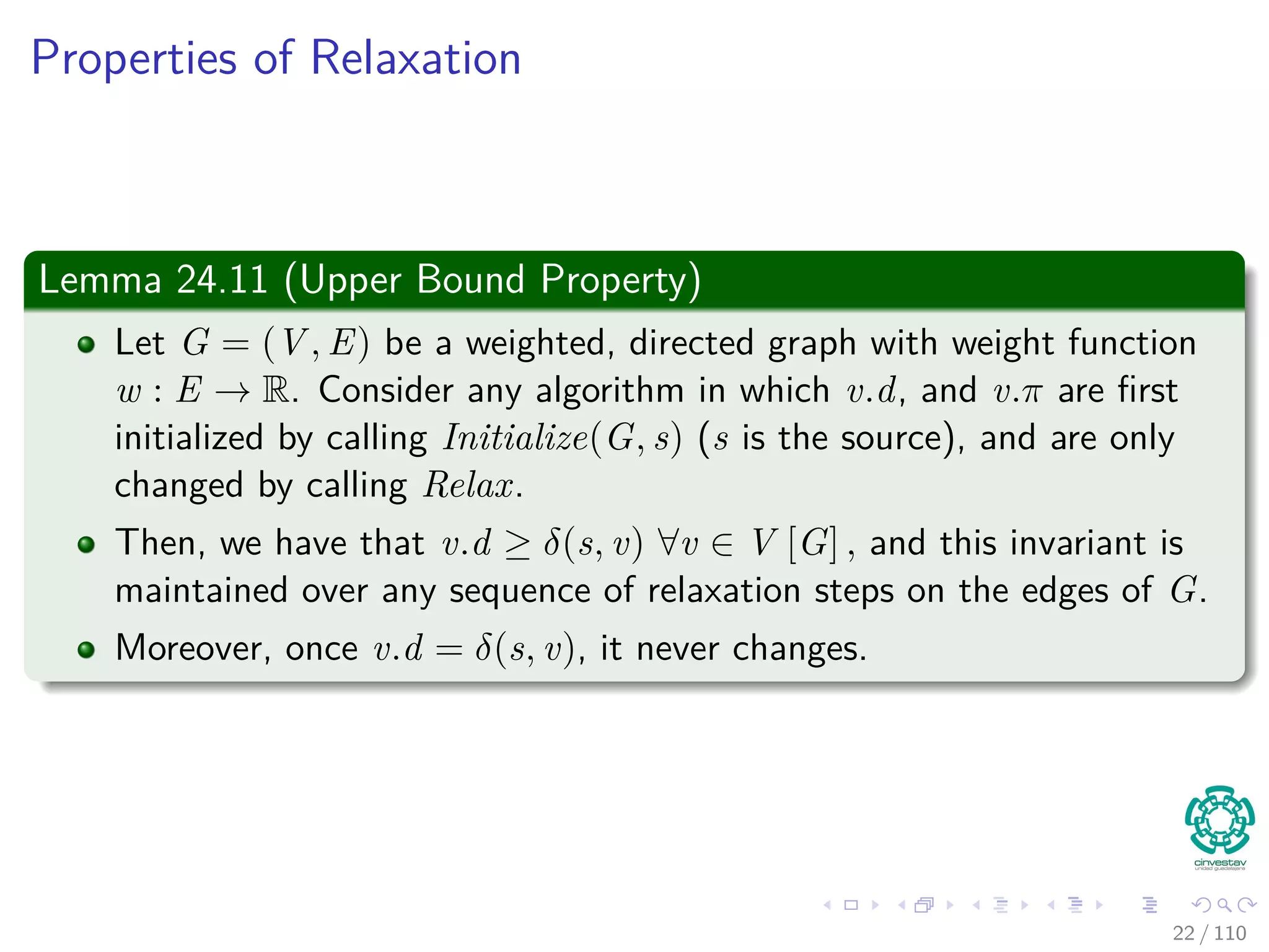Properties of Relaxation
Lemma 24.10 (Triangle inequality)
Let G = (V , E) be a weighted, directed graph with weight function
w : E → R and source vertex s. Then, for all edges (u, v) ∈ E, we have:
δ (s, v) ≤ δ (s, u) + w (u, v) (1)
Proof
1 Suppose that p is a shortest path from source s to vertex v.
2 Then, p has no more weight than any other path from s to vertex v.
3 Not only p has no more weiht tha a particular shortest path that goes
from s to u and then takes edge (u, v).
23 / 108
 