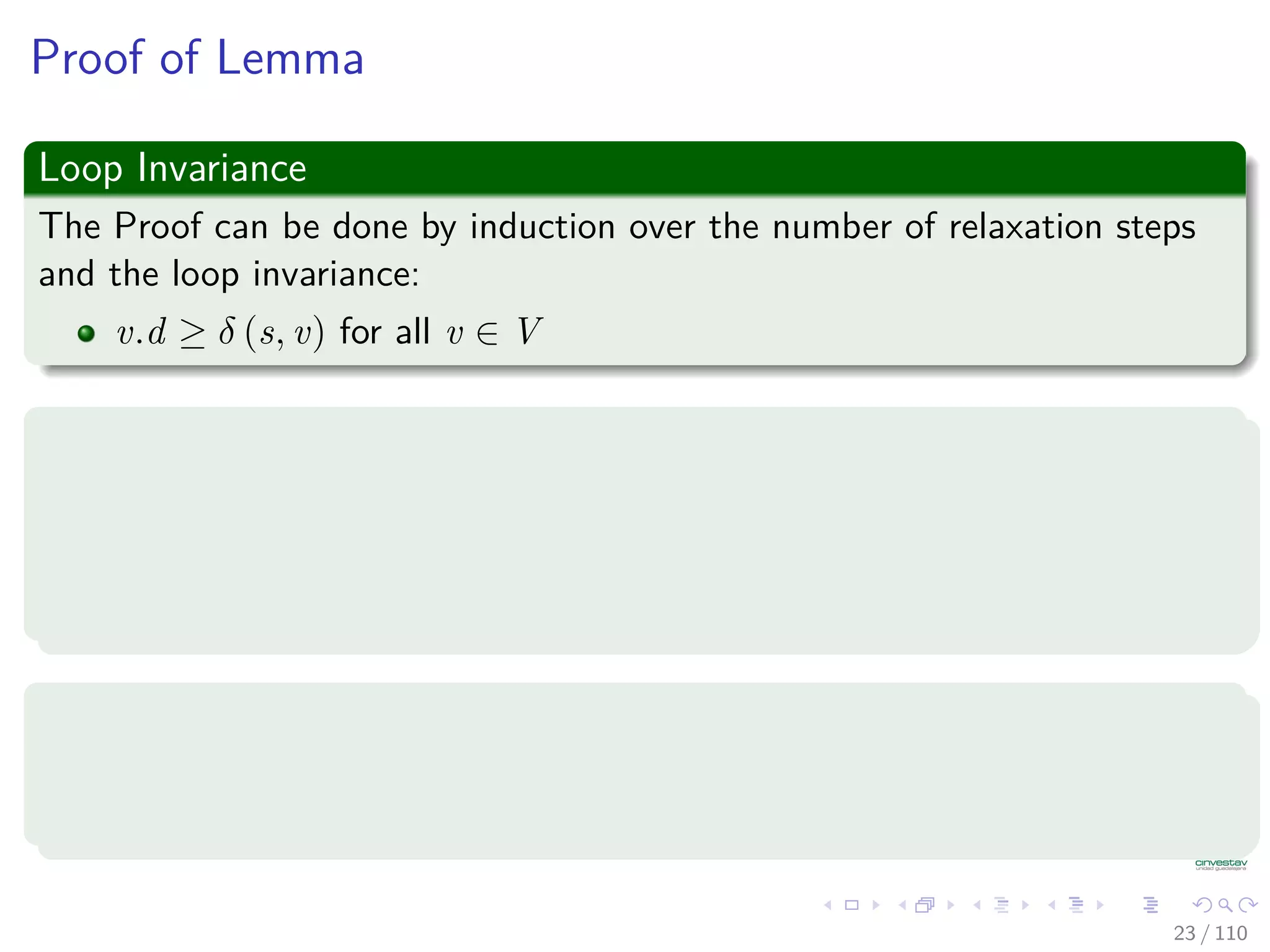 Properties of Relaxation
Lemma 24.10 (Triangle inequality)
Let G = (V , E) be a weighted, directed graph with weight function
w : E → R and source vertex s. Then, for all edges (u, v) ∈ E, we have:
δ (s, v) ≤ δ (s, u) + w (u, v) (1)
Proof
1 Suppose that p is a shortest path from source s to vertex v.
2 Then, p has no more weight than any other path from s to vertex v.
3 Not only p has no more weiht tha a particular shortest path that goes
from s to u and then takes edge (u, v).
23 / 108
 
