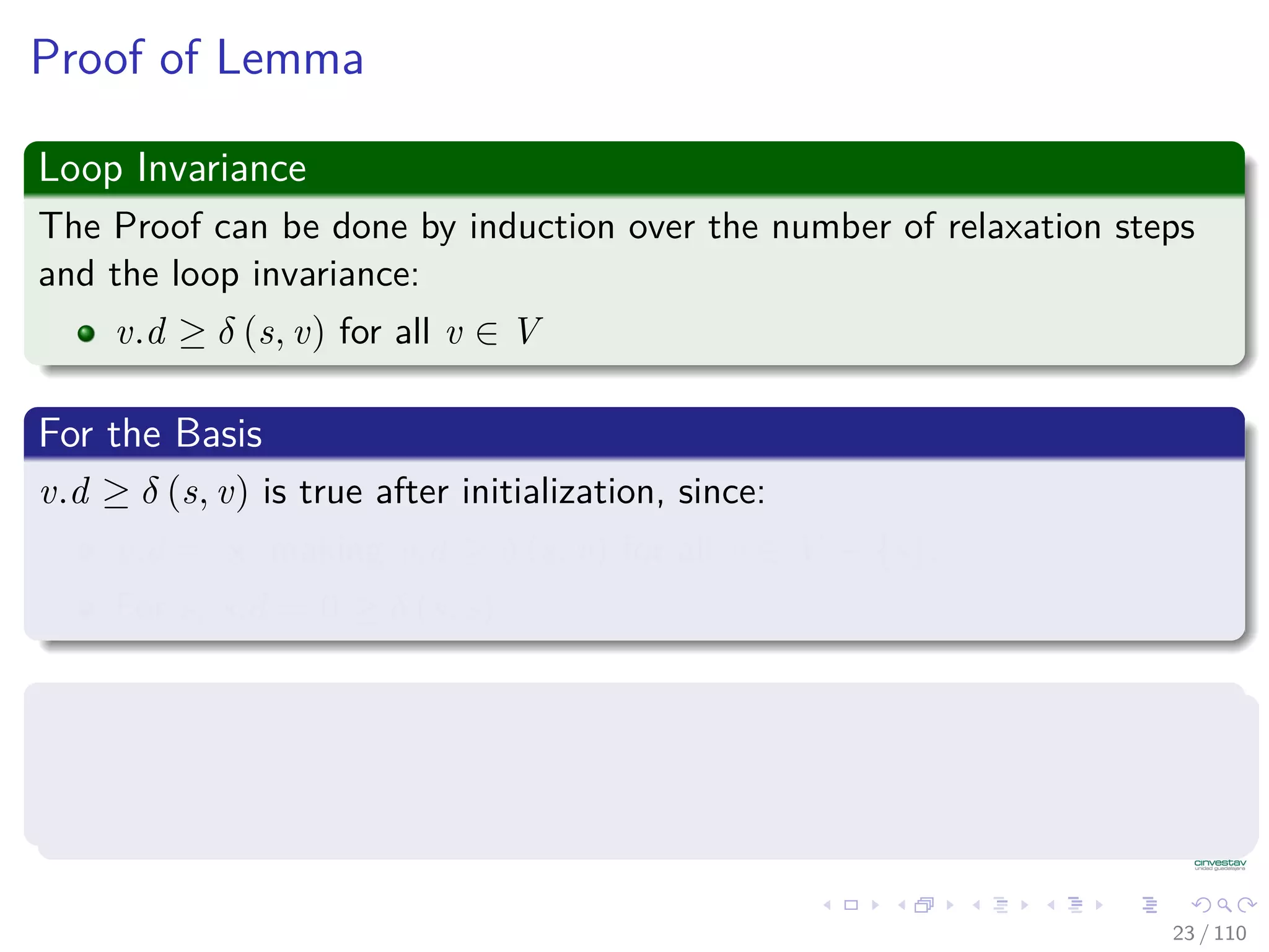Properties of Relaxation
Lemma 24.10 (Triangle inequality)
Let G = (V , E) be a weighted, directed graph with weight function
w : E → R and source vertex s. Then, for all edges (u, v) ∈ E, we have:
δ (s, v) ≤ δ (s, u) + w (u, v) (1)
Proof
1 Suppose that p is a shortest path from source s to vertex v.
2 Then, p has no more weight than any other path from s to vertex v.
3 Not only p has no more weiht tha a particular shortest path that goes
from s to u and then takes edge (u, v).
23 / 108
 