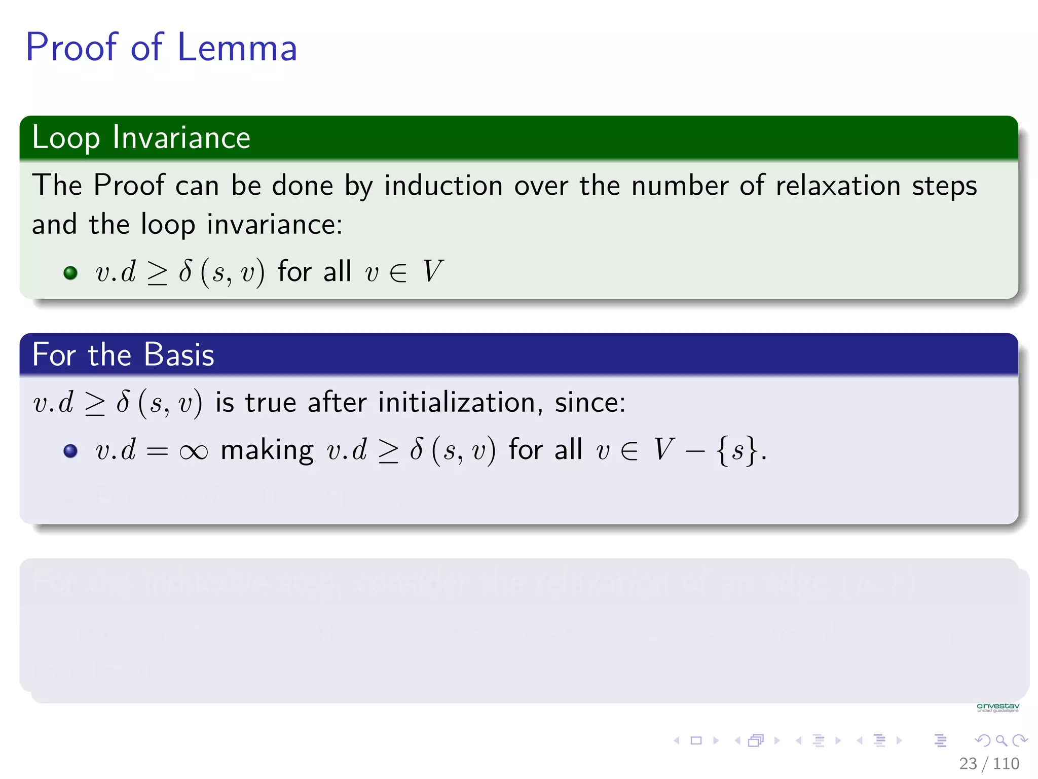 Properties of Relaxation
Lemma 24.10 (Triangle inequality)
Let G = (V , E) be a weighted, directed graph with weight function
w : E → R and source vertex s. Then, for all edges (u, v) ∈ E, we have:
δ (s, v) ≤ δ (s, u) + w (u, v) (1)
Proof
1 Suppose that p is a shortest path from source s to vertex v.
2 Then, p has no more weight than any other path from s to vertex v.
3 Not only p has no more weiht tha a particular shortest path that goes
from s to u and then takes edge (u, v).
23 / 108
 