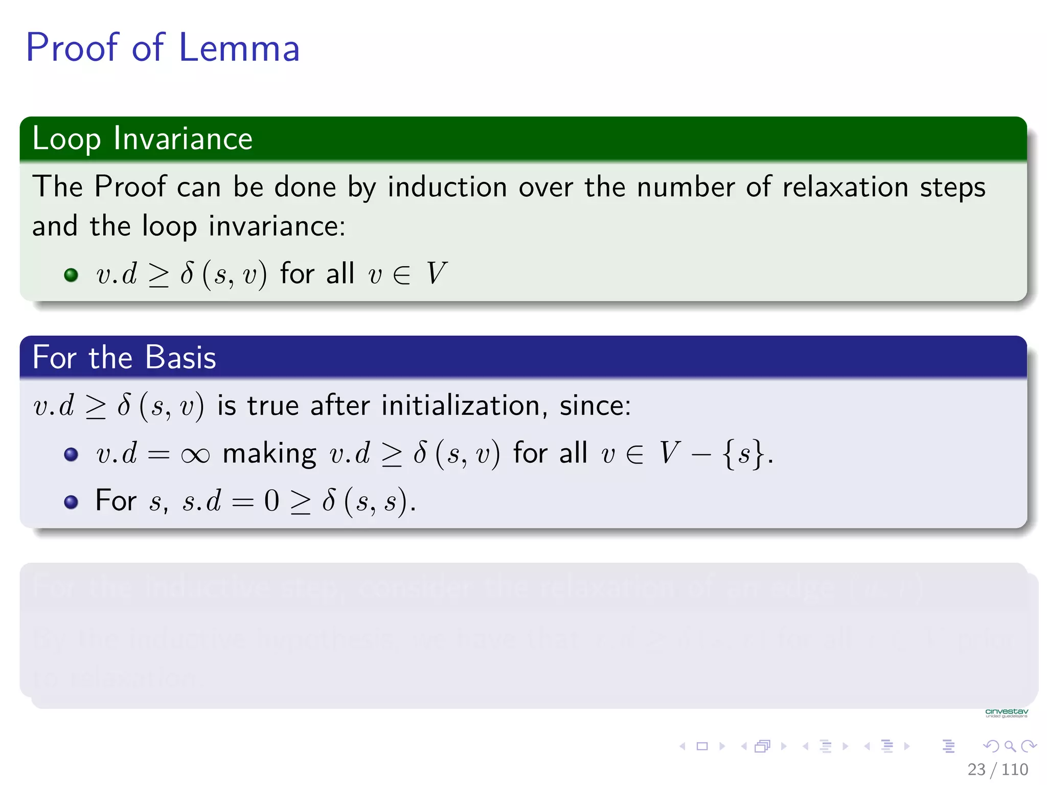Properties of Relaxation
Lemma 24.11 (Upper Bound Property)
Let G = (V , E) be a weighted, directed graph with weight function
w : E → R. Consider any algorithm in which v.d, and v.π are ﬁrst
initialized by calling Initialize(G, s) (s is the source), and are only
changed by calling Relax.
Then, we have that v.d ≥ δ(s, v) ∀v ∈ V [G] , and this invariant is
maintained over any sequence of relaxation steps on the edges of G.
Moreover, once v.d = δ(s, v), it never changes.
24 / 108
 
