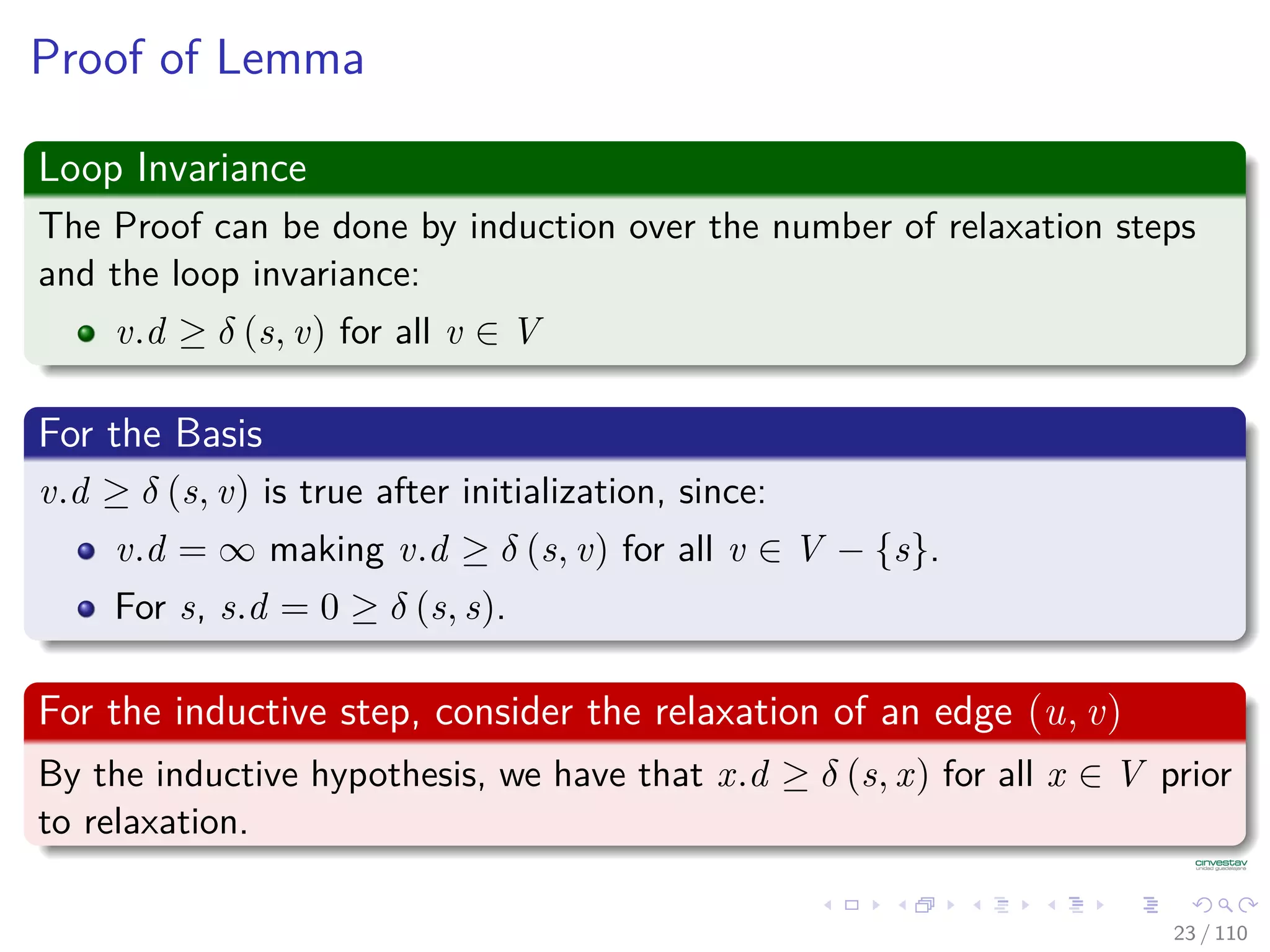 Properties of Relaxation
Lemma 24.11 (Upper Bound Property)
Let G = (V , E) be a weighted, directed graph with weight function
w : E → R. Consider any algorithm in which v.d, and v.π are ﬁrst
initialized by calling Initialize(G, s) (s is the source), and are only
changed by calling Relax.
Then, we have that v.d ≥ δ(s, v) ∀v ∈ V [G] , and this invariant is
maintained over any sequence of relaxation steps on the edges of G.
Moreover, once v.d = δ(s, v), it never changes.
24 / 108
 