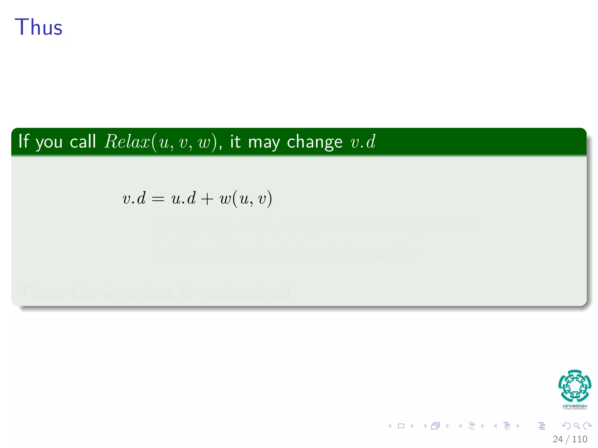 Properties of Relaxation
Lemma 24.11 (Upper Bound Property)
Let G = (V , E) be a weighted, directed graph with weight function
w : E → R. Consider any algorithm in which v.d, and v.π are ﬁrst
initialized by calling Initialize(G, s) (s is the source), and are only
changed by calling Relax.
Then, we have that v.d ≥ δ(s, v) ∀v ∈ V [G] , and this invariant is
maintained over any sequence of relaxation steps on the edges of G.
Moreover, once v.d = δ(s, v), it never changes.
24 / 108
 