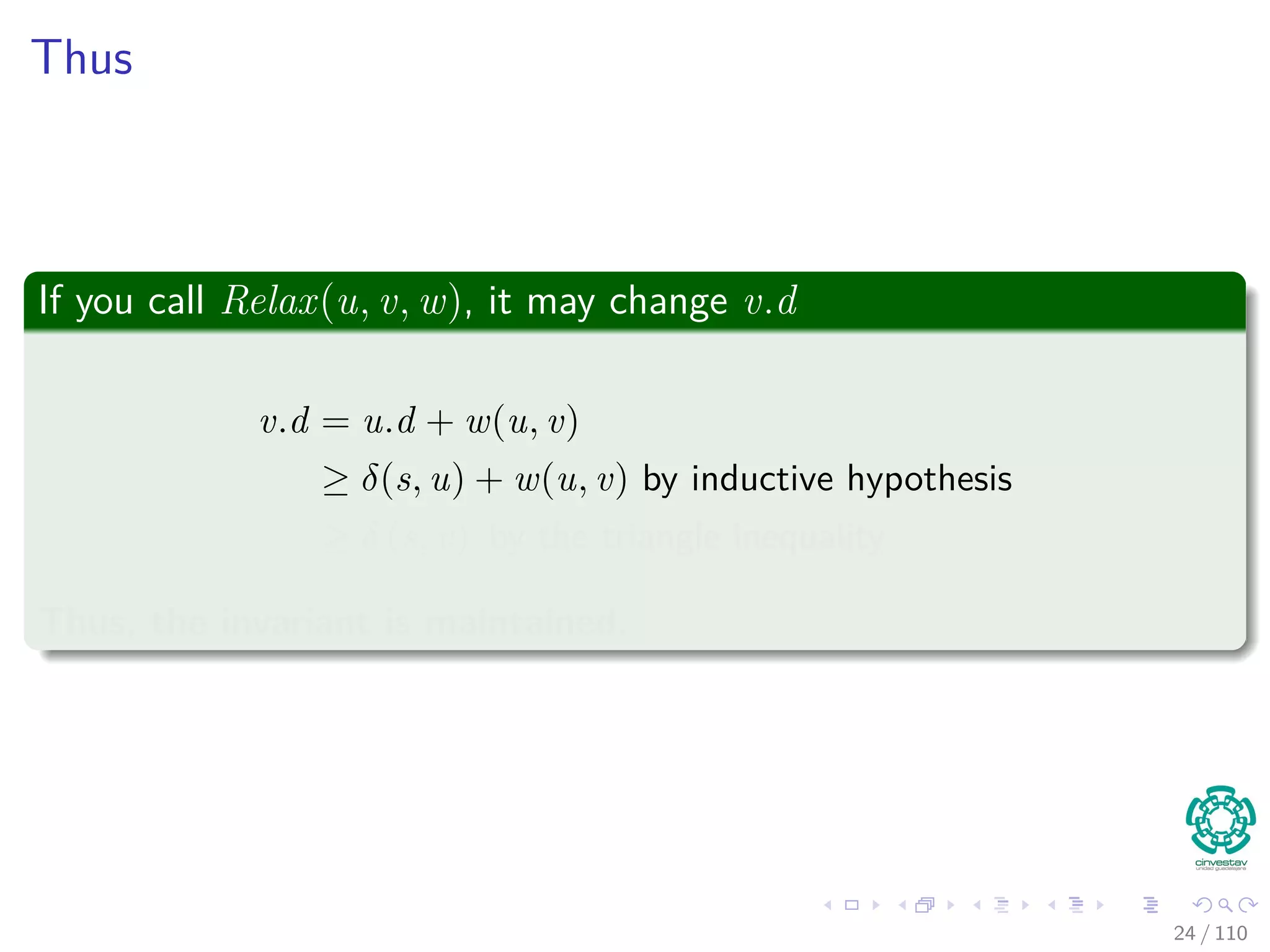Proof of Lemma
Loop Invariance
The Proof can be done by induction over the number of relaxation steps
and the loop invariance:
v.d ≥ δ (s, v) for all v ∈ V
For the Basis
v.d ≥ δ (s, v) is true after initialization, since:
v.d = ∞ making v.d ≥ δ (s, v) for all v ∈ V − {s}.
For s, s.d = 0 ≥ δ (s, s).
For the inductive step, consider the relaxation of an edge (u, v)
By the inductive hypothesis, we have that x.d ≥ δ (s, x) for all x ∈ V prior
to relaxation.
25 / 108
 