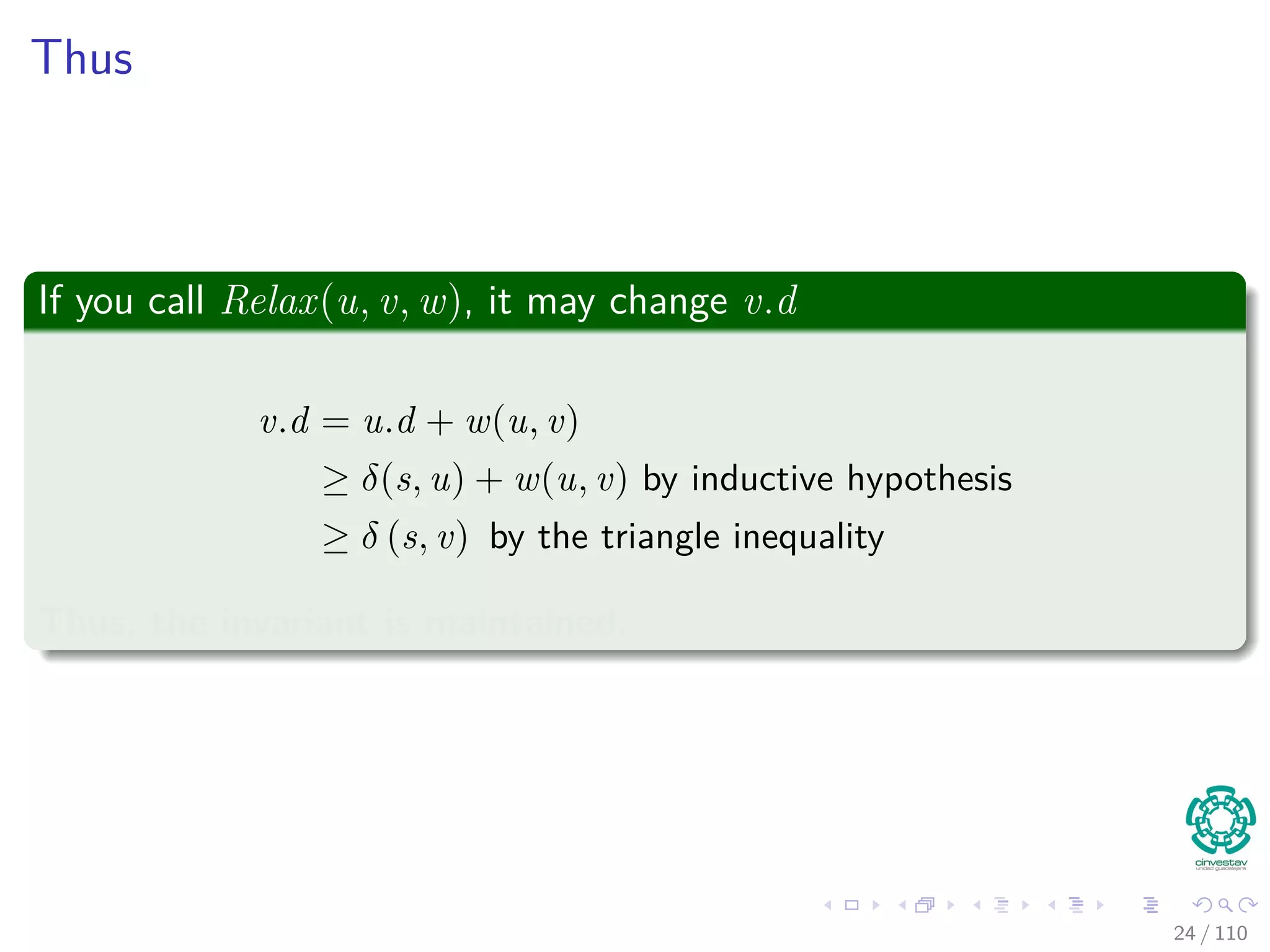 Proof of Lemma
Loop Invariance
The Proof can be done by induction over the number of relaxation steps
and the loop invariance:
v.d ≥ δ (s, v) for all v ∈ V
For the Basis
v.d ≥ δ (s, v) is true after initialization, since:
v.d = ∞ making v.d ≥ δ (s, v) for all v ∈ V − {s}.
For s, s.d = 0 ≥ δ (s, s).
For the inductive step, consider the relaxation of an edge (u, v)
By the inductive hypothesis, we have that x.d ≥ δ (s, x) for all x ∈ V prior
to relaxation.
25 / 108
 
