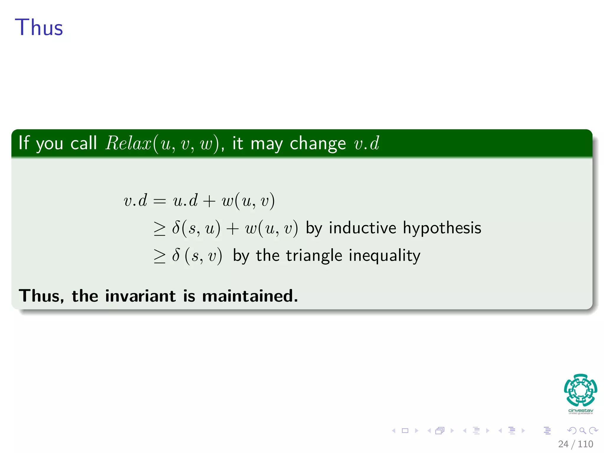 Proof of Lemma
Loop Invariance
The Proof can be done by induction over the number of relaxation steps
and the loop invariance:
v.d ≥ δ (s, v) for all v ∈ V
For the Basis
v.d ≥ δ (s, v) is true after initialization, since:
v.d = ∞ making v.d ≥ δ (s, v) for all v ∈ V − {s}.
For s, s.d = 0 ≥ δ (s, s).
For the inductive step, consider the relaxation of an edge (u, v)
By the inductive hypothesis, we have that x.d ≥ δ (s, x) for all x ∈ V prior
to relaxation.
25 / 108
 