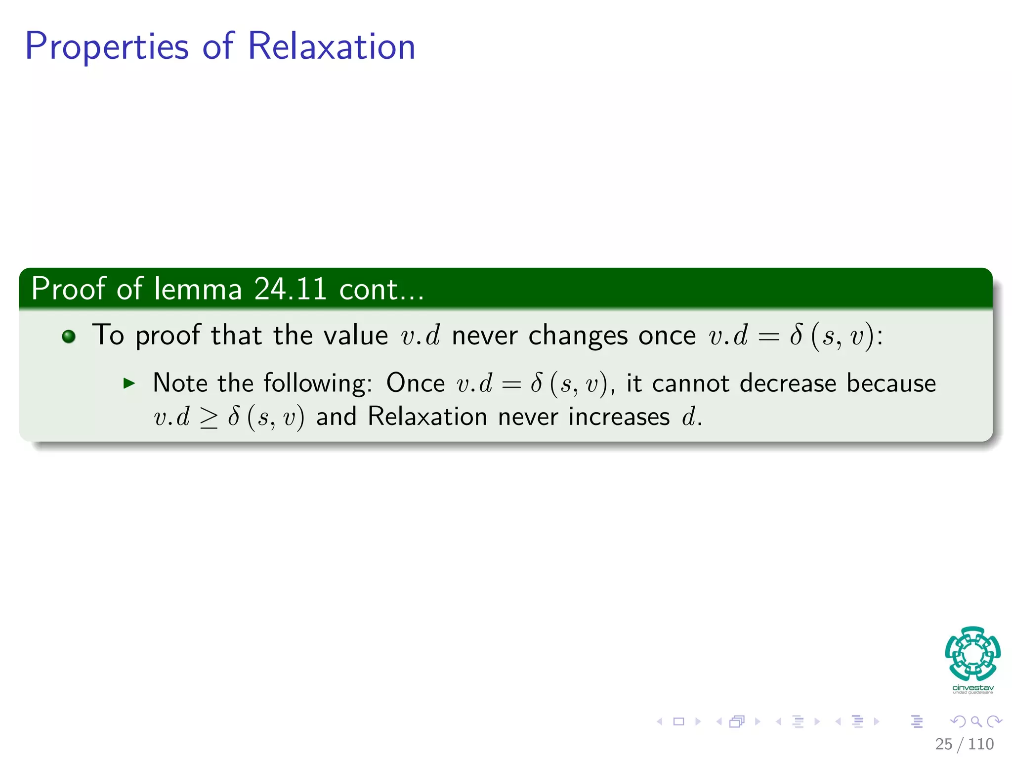 Proof of Lemma
Loop Invariance
The Proof can be done by induction over the number of relaxation steps
and the loop invariance:
v.d ≥ δ (s, v) for all v ∈ V
For the Basis
v.d ≥ δ (s, v) is true after initialization, since:
v.d = ∞ making v.d ≥ δ (s, v) for all v ∈ V − {s}.
For s, s.d = 0 ≥ δ (s, s).
For the inductive step, consider the relaxation of an edge (u, v)
By the inductive hypothesis, we have that x.d ≥ δ (s, x) for all x ∈ V prior
to relaxation.
25 / 108
 