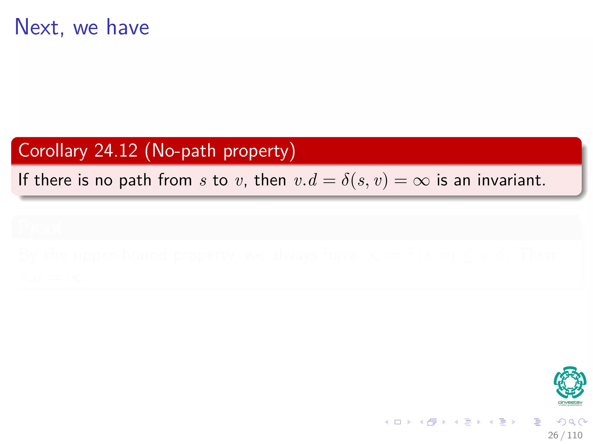 Proof of Lemma
Loop Invariance
The Proof can be done by induction over the number of relaxation steps
and the loop invariance:
v.d ≥ δ (s, v) for all v ∈ V
For the Basis
v.d ≥ δ (s, v) is true after initialization, since:
v.d = ∞ making v.d ≥ δ (s, v) for all v ∈ V − {s}.
For s, s.d = 0 ≥ δ (s, s).
For the inductive step, consider the relaxation of an edge (u, v)
By the inductive hypothesis, we have that x.d ≥ δ (s, x) for all x ∈ V prior
to relaxation.
25 / 108
 