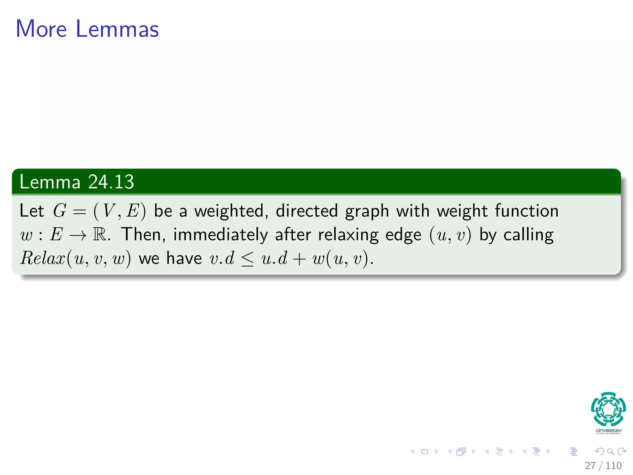 Thus
If you call Relax(u, v, w), it may change v.d
v.d = u.d + w(u, v)
≥ δ(s, u) + w(u, v) by inductive hypothesis
≥ δ (s, v) by the triangle inequality
Thus, the invariant is maintained.
26 / 108
 