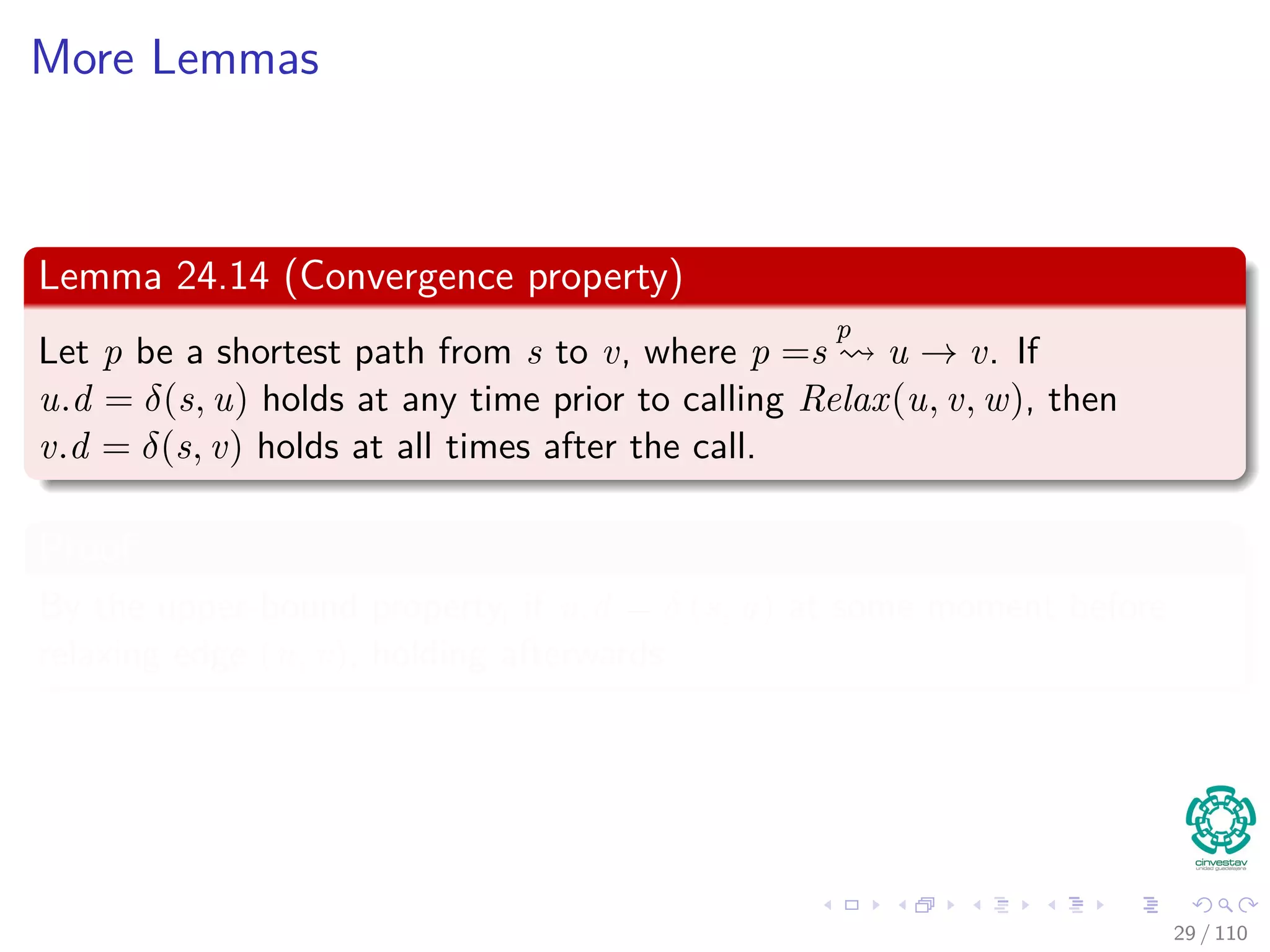 More Lemmas
Lemma 24.13
Let G = (V , E) be a weighted, directed graph with weight function
w : E → R. Then, immediately after relaxing edge (u, v) by calling
Relax(u, v, w) we have v.d ≤ u.d + w(u, v).
29 / 108
 
