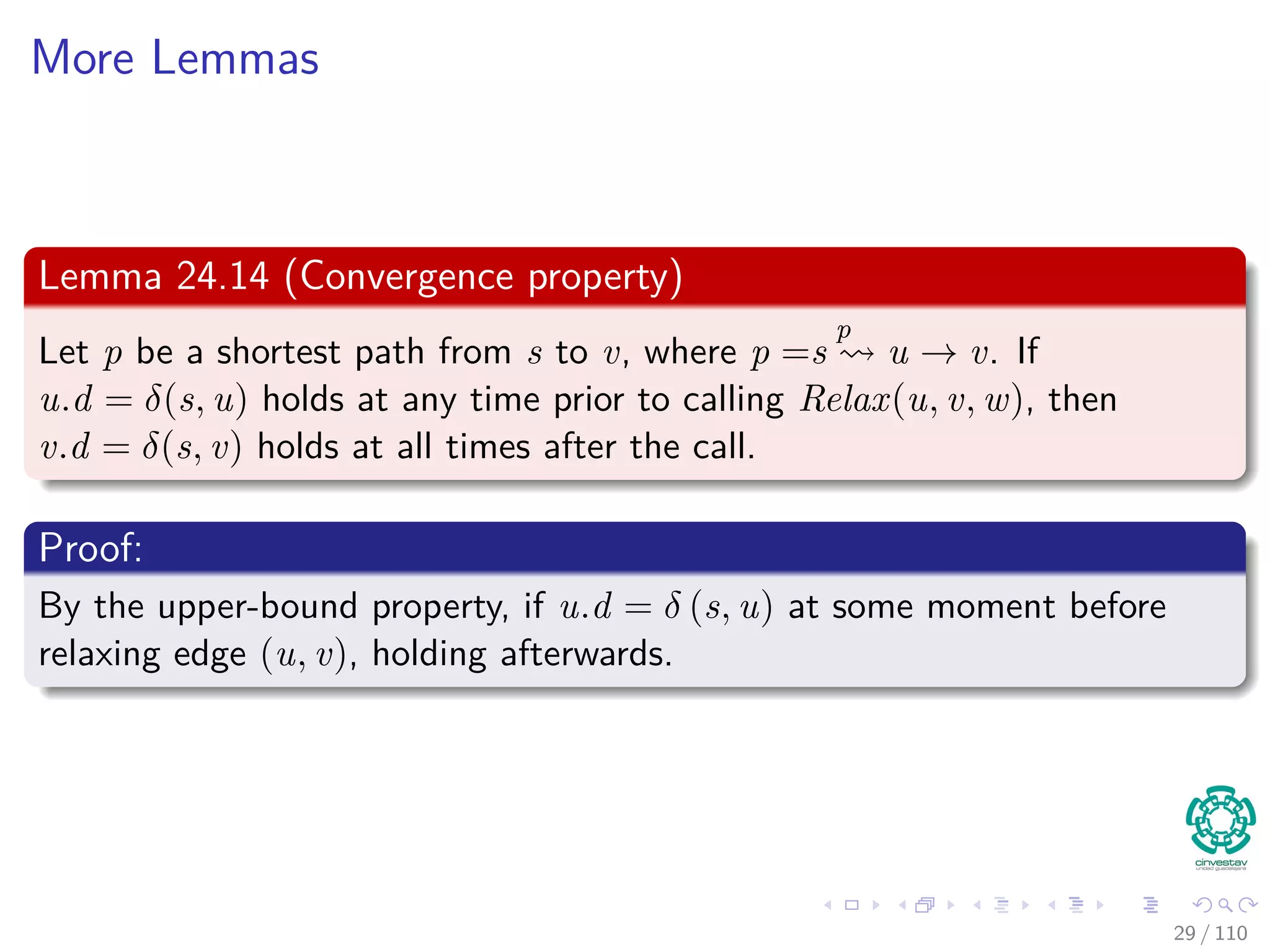 Proof
First
If, just prior to relaxing edge (u, v),
Case 1: if we have that v.d > u.d + w (u, v)
Then, v.d = u.d + w (u, v) after relaxation.
Now, Case 2
If v.d ≤ u.d + w (u, v) just before relaxation, then:
neither u.d nor v.d changes
Thus, afterwards
v.d ≤ u.d + w (u, v)
30 / 108
 