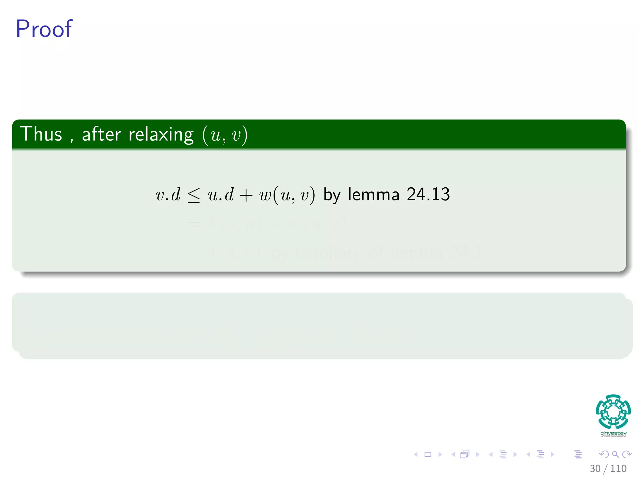 Proof
First
If, just prior to relaxing edge (u, v),
Case 1: if we have that v.d > u.d + w (u, v)
Then, v.d = u.d + w (u, v) after relaxation.
Now, Case 2
If v.d ≤ u.d + w (u, v) just before relaxation, then:
neither u.d nor v.d changes
Thus, afterwards
v.d ≤ u.d + w (u, v)
30 / 108
 