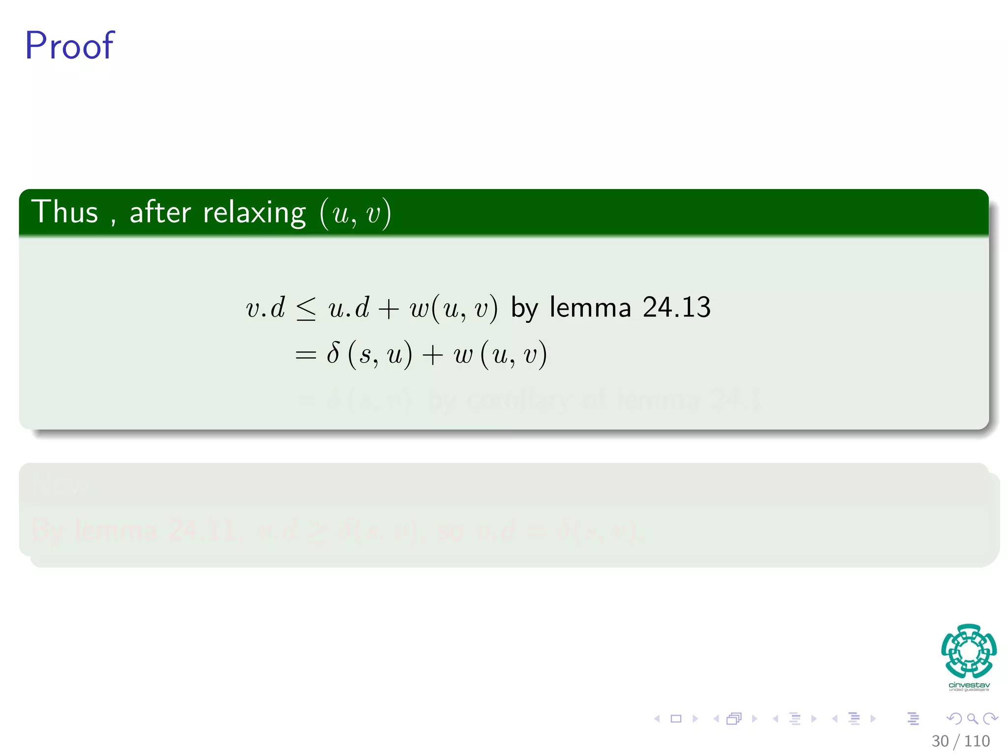 Proof
First
If, just prior to relaxing edge (u, v),
Case 1: if we have that v.d > u.d + w (u, v)
Then, v.d = u.d + w (u, v) after relaxation.
Now, Case 2
If v.d ≤ u.d + w (u, v) just before relaxation, then:
neither u.d nor v.d changes
Thus, afterwards
v.d ≤ u.d + w (u, v)
30 / 108
 