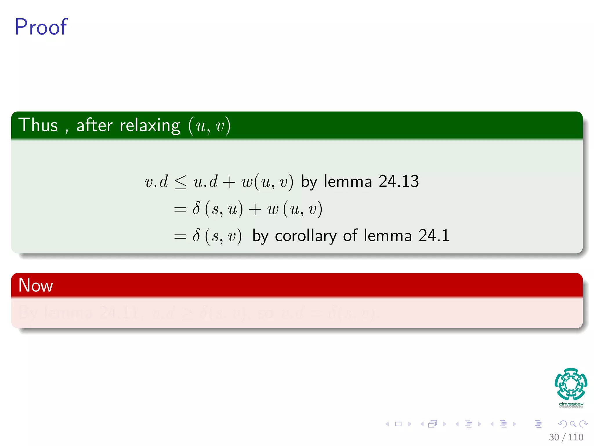Proof
First
If, just prior to relaxing edge (u, v),
Case 1: if we have that v.d > u.d + w (u, v)
Then, v.d = u.d + w (u, v) after relaxation.
Now, Case 2
If v.d ≤ u.d + w (u, v) just before relaxation, then:
neither u.d nor v.d changes
Thus, afterwards
v.d ≤ u.d + w (u, v)
30 / 108
 