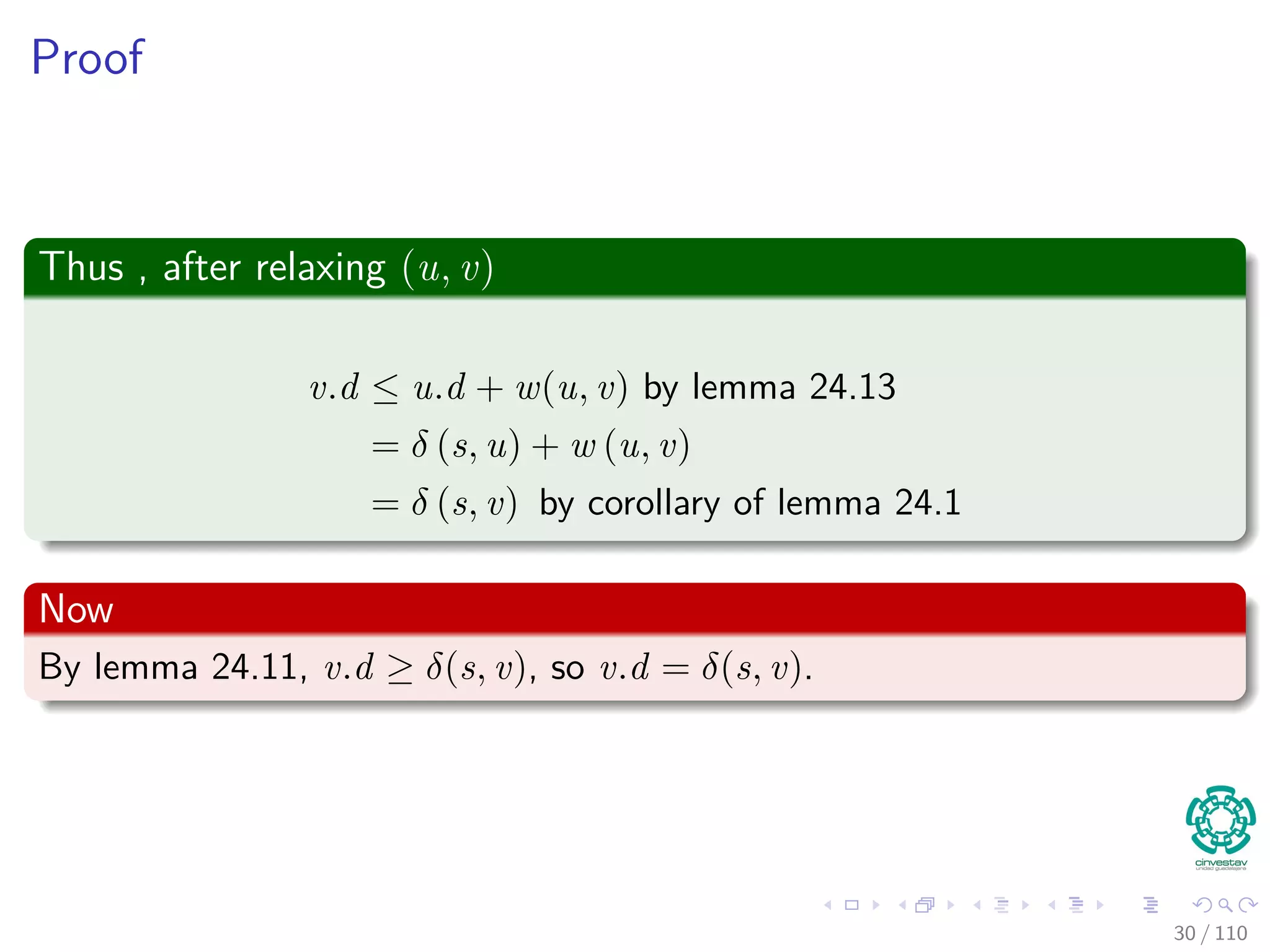 Proof
First
If, just prior to relaxing edge (u, v),
Case 1: if we have that v.d > u.d + w (u, v)
Then, v.d = u.d + w (u, v) after relaxation.
Now, Case 2
If v.d ≤ u.d + w (u, v) just before relaxation, then:
neither u.d nor v.d changes
Thus, afterwards
v.d ≤ u.d + w (u, v)
30 / 108
 