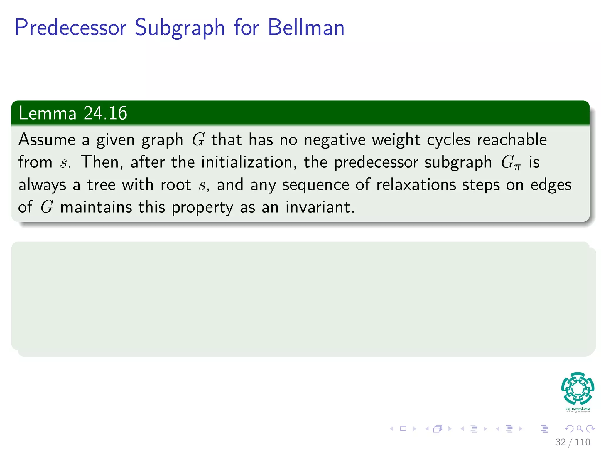 More Lemmas
Lemma 24.14 (Convergence property)
Let p be a shortest path from s to v, where
p =
p1
s u → v = p1 ∪ {(u, v)}.
If u.d = δ(s, u) holds at any time prior to calling Relax(u, v, w), then
v.d = δ(s, v) holds at all times after the call.
Proof:
By the upper-bound property, if u.d = δ (s, u) at some moment before
relaxing edge (u, v), holding afterwards.
31 / 108
 