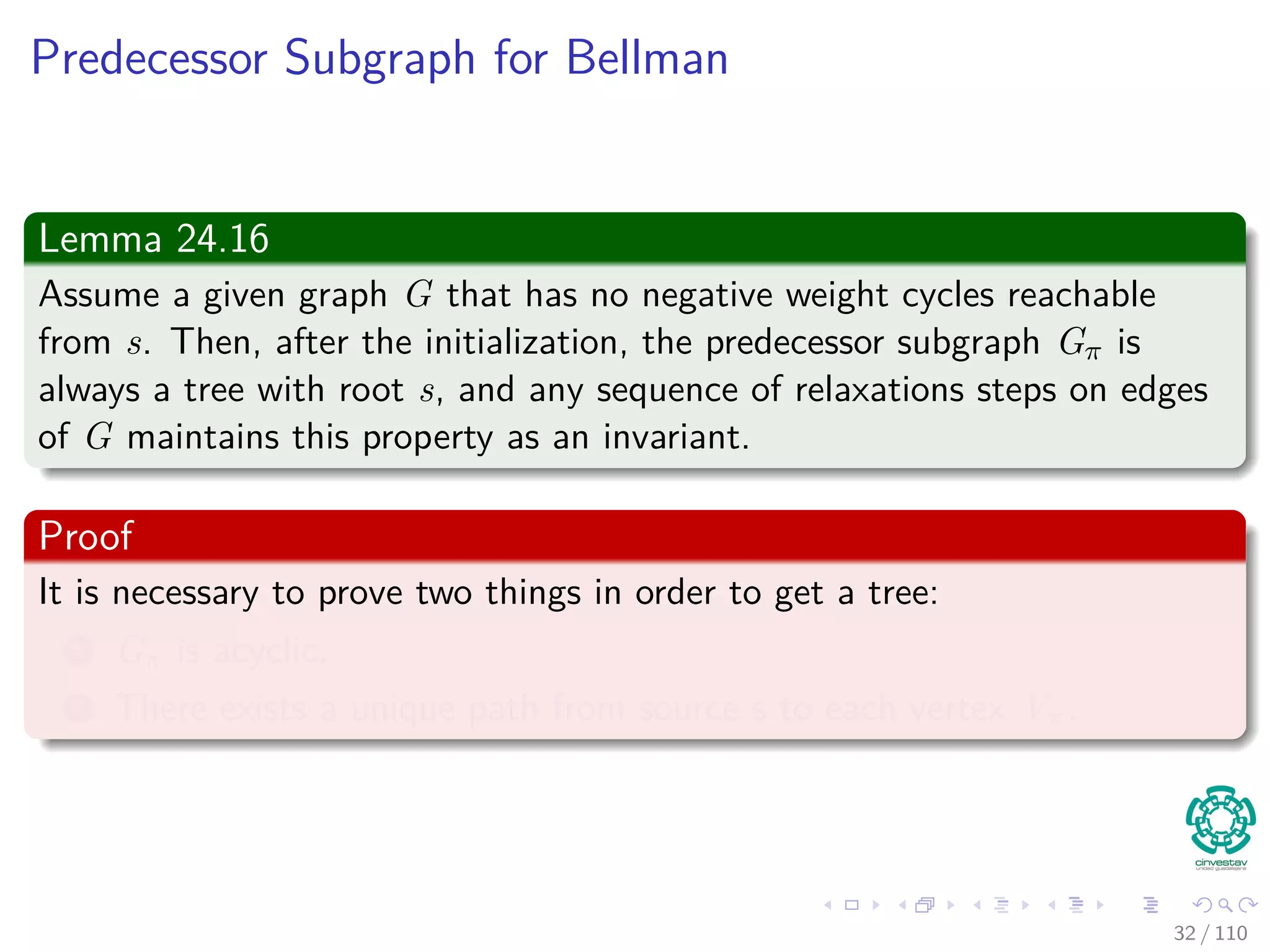 More Lemmas
Lemma 24.14 (Convergence property)
Let p be a shortest path from s to v, where
p =
p1
s u → v = p1 ∪ {(u, v)}.
If u.d = δ(s, u) holds at any time prior to calling Relax(u, v, w), then
v.d = δ(s, v) holds at all times after the call.
Proof:
By the upper-bound property, if u.d = δ (s, u) at some moment before
relaxing edge (u, v), holding afterwards.
31 / 108
 