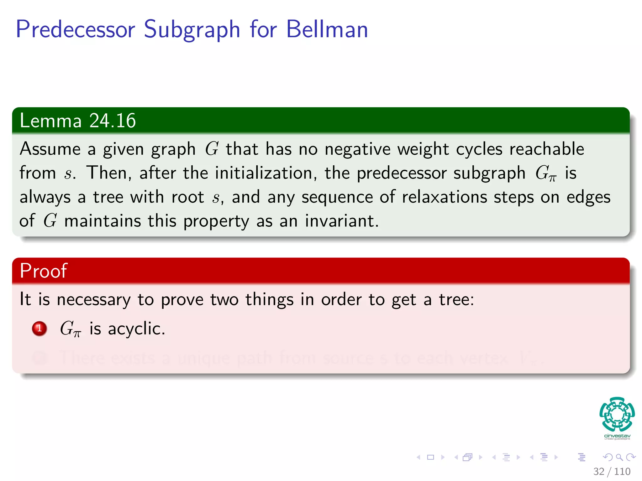 More Lemmas
Lemma 24.14 (Convergence property)
Let p be a shortest path from s to v, where
p =
p1
s u → v = p1 ∪ {(u, v)}.
If u.d = δ(s, u) holds at any time prior to calling Relax(u, v, w), then
v.d = δ(s, v) holds at all times after the call.
Proof:
By the upper-bound property, if u.d = δ (s, u) at some moment before
relaxing edge (u, v), holding afterwards.
31 / 108
 