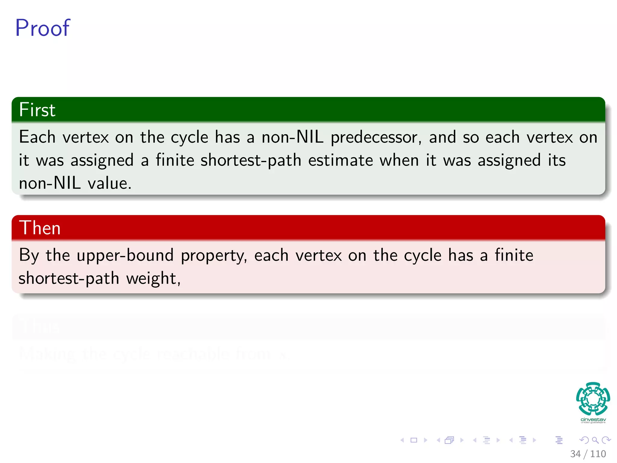 Predecessor Subgraph for Bellman
Lemma 24.16
Assume a given graph G that has no negative weight cycles reachable
from s. Then, after the initialization, the predecessor subgraph Gπ is
always a tree with root s, and any sequence of relaxations steps on edges
of G maintains this property as an invariant.
Proof
It is necessary to prove two things in order to get a tree:
1 Gπ is acyclic.
2 There exists a unique path from source s to each vertex Vπ.
34 / 108
 