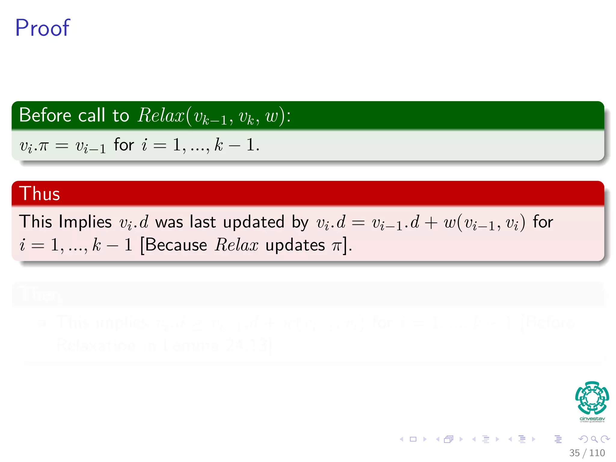 Predecessor Subgraph for Bellman
Lemma 24.16
Assume a given graph G that has no negative weight cycles reachable
from s. Then, after the initialization, the predecessor subgraph Gπ is
always a tree with root s, and any sequence of relaxations steps on edges
of G maintains this property as an invariant.
Proof
It is necessary to prove two things in order to get a tree:
1 Gπ is acyclic.
2 There exists a unique path from source s to each vertex Vπ.
34 / 108
 