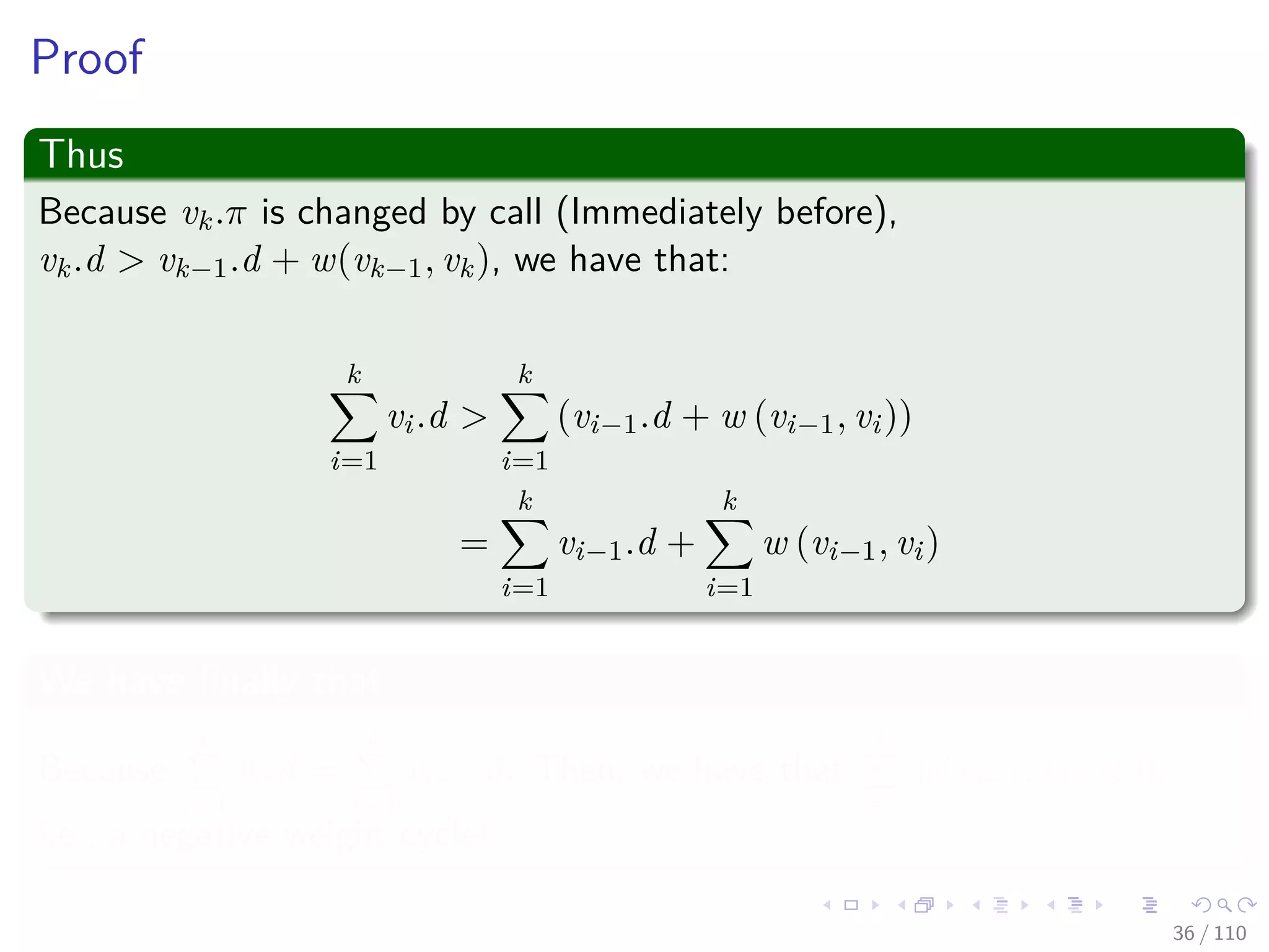 Proof of Gπ is acyclic
First
Suppose there exist a cycle c =< v0, v1, ..., vk >, where v0 = vk. We have
vi.π = vi−1 for i = 1, 2, ..., k.
Second
Assume relaxation of (vk−1, vk) created the cycle. We are going to show
that the cycle has a negative weight.
We claim that
The cycle must be reachable from s (Why?)
35 / 108
 