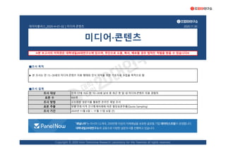 데이터플러스_2020-H-01-02 | 미디어·콘텐츠 2020.11.30
■조사 목적
■조사 설계
조사 방법 구조화된 설문지를 활용한 온라인 패널 조사
표본 추출 성별·연령·지역 인구통계비례에 따른 할당표본추출(Quota Sampling)
조사 기간 2020년 11월 6일 ~ 11월 11일 (6일 간)
미디어·콘텐츠
※본 보고서의 저작권은 대학내일20대연구소에 있으며, 무단으로 도용, 복사, 배포할 경우 법적인 처벌을 받을 수 있습니다※
▶ 본 조사는 만 15~39세의 미디어·콘텐츠 이용 행태와 인식 파악을 위한 기초자료 수집을 목적으로 함
조사 대상 전국 17개 시도 만 15~39세 남녀 중 최근 한 달 내 미디어·콘텐츠 이용 경험자
표본 수 900명
Copyright © 2020 Univ Tomorrow Research Laboratory for the Twenties all rights reserved.
본 조사는 '패널나우'의 패널을 통해 진행하였습니다.
'패널나우'는 아시아 11개국, 200만명 이상의 자체 패널을 보유한 글로벌 기업 데이터스프링이 운영하는 한국 패널 서비스입니다.
 