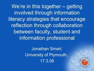 Jonathan Smart,
University of Plymouth,
17.3.08
We’re in this together – getting
involved through information
literacy strategies that encourage
reflection through collaboration
between faculty, student and
information professional
 