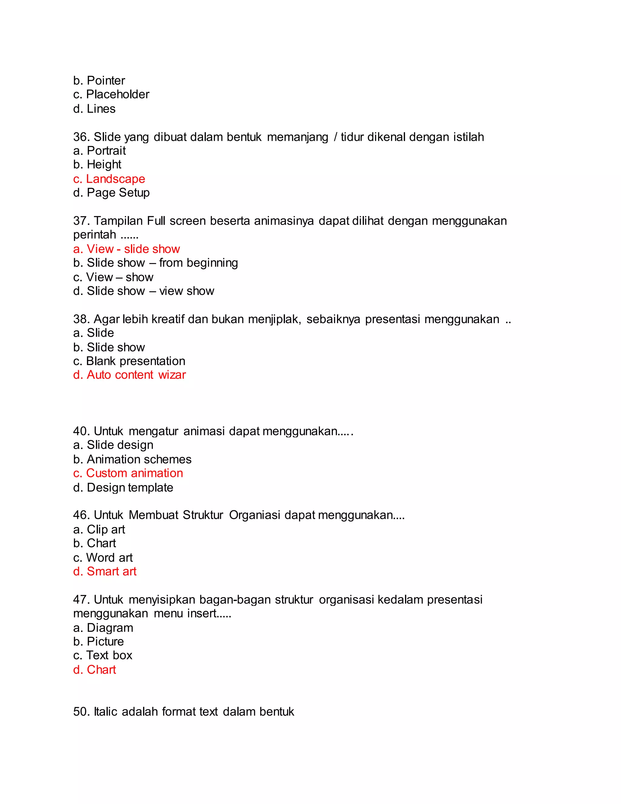 b. Pointer
c. Placeholder
d. Lines
36. Slide yang dibuat dalam bentuk memanjang / tidur dikenal dengan istilah
a. Portrait
b. Height
c. Landscape
d. Page Setup
37. Tampilan Full screen beserta animasinya dapat dilihat dengan menggunakan
perintah ......
a. View - slide show
b. Slide show – from beginning
c. View – show
d. Slide show – view show
38. Agar lebih kreatif dan bukan menjiplak, sebaiknya presentasi menggunakan ..
a. Slide
b. Slide show
c. Blank presentation
d. Auto content wizar
40. Untuk mengatur animasi dapat menggunakan.....
a. Slide design
b. Animation schemes
c. Custom animation
d. Design template
46. Untuk Membuat Struktur Organiasi dapat menggunakan....
a. Clip art
b. Chart
c. Word art
d. Smart art
47. Untuk menyisipkan bagan-bagan struktur organisasi kedalam presentasi
menggunakan menu insert.....
a. Diagram
b. Picture
c. Text box
d. Chart
50. Italic adalah format text dalam bentuk
 