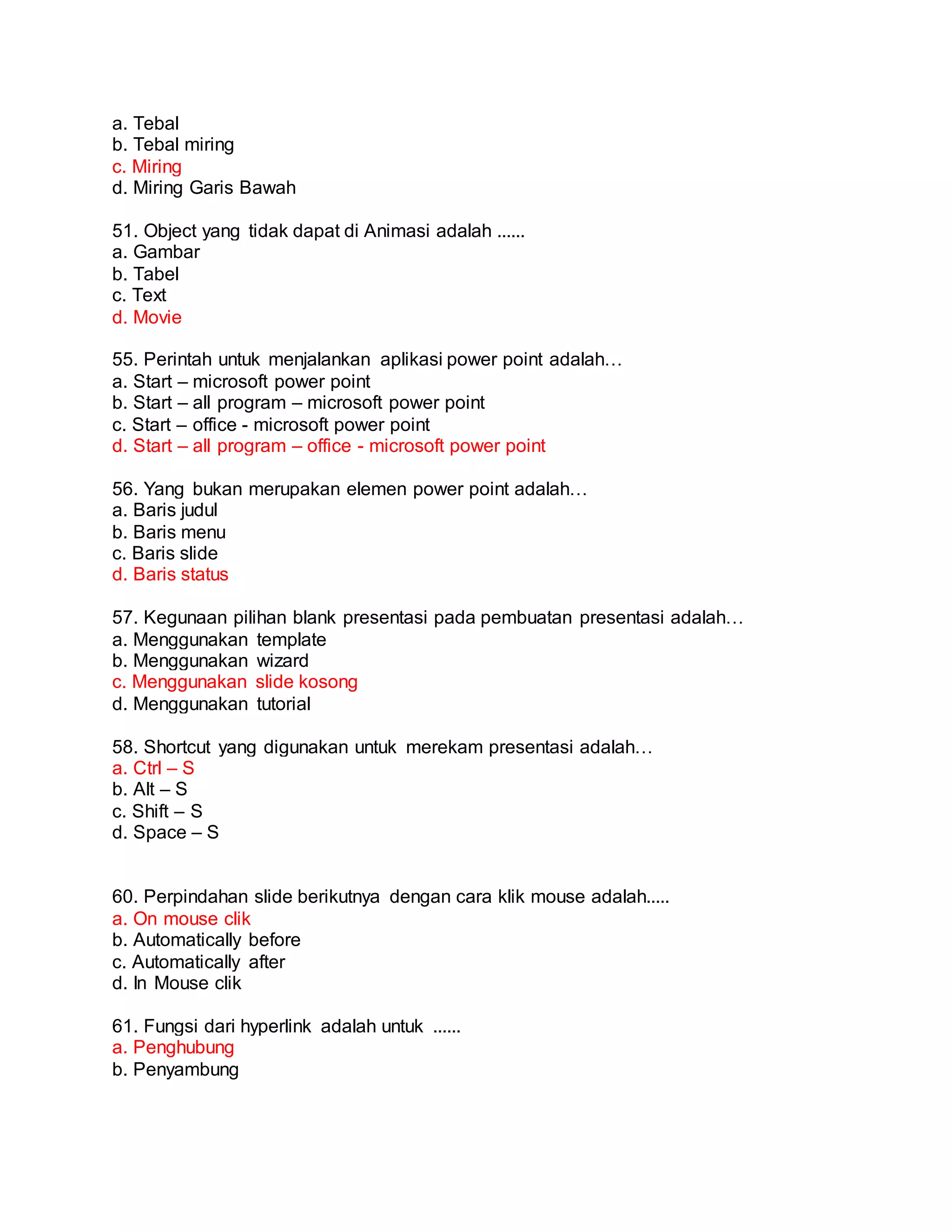 a. Tebal
b. Tebal miring
c. Miring
d. Miring Garis Bawah
51. Object yang tidak dapat di Animasi adalah ......
a. Gambar
b. Tabel
c. Text
d. Movie
55. Perintah untuk menjalankan aplikasi power point adalah…
a. Start – microsoft power point
b. Start – all program – microsoft power point
c. Start – office - microsoft power point
d. Start – all program – office - microsoft power point
56. Yang bukan merupakan elemen power point adalah…
a. Baris judul
b. Baris menu
c. Baris slide
d. Baris status
57. Kegunaan pilihan blank presentasi pada pembuatan presentasi adalah…
a. Menggunakan template
b. Menggunakan wizard
c. Menggunakan slide kosong
d. Menggunakan tutorial
58. Shortcut yang digunakan untuk merekam presentasi adalah…
a. Ctrl – S
b. Alt – S
c. Shift – S
d. Space – S
60. Perpindahan slide berikutnya dengan cara klik mouse adalah.....
a. On mouse clik
b. Automatically before
c. Automatically after
d. In Mouse clik
61. Fungsi dari hyperlink adalah untuk ......
a. Penghubung
b. Penyambung
 