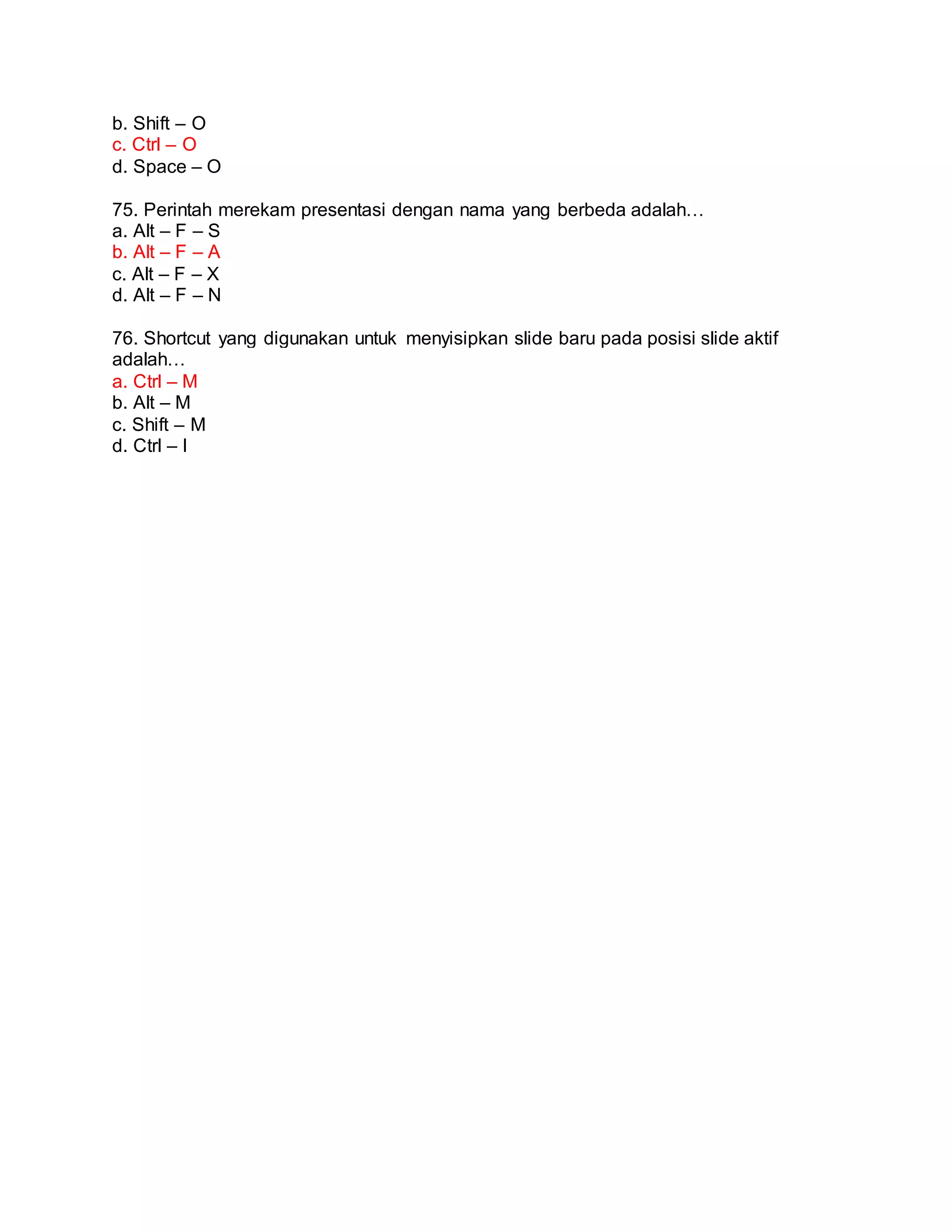b. Shift – O
c. Ctrl – O
d. Space – O
75. Perintah merekam presentasi dengan nama yang berbeda adalah…
a. Alt – F – S
b. Alt – F – A
c. Alt – F – X
d. Alt – F – N
76. Shortcut yang digunakan untuk menyisipkan slide baru pada posisi slide aktif
adalah…
a. Ctrl – M
b. Alt – M
c. Shift – M
d. Ctrl – I
 