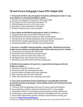 Info lainnya di https://www.masbabal.com
Kumpulan Soal Lengkap Pembahasan, LKPD, RPP, Administrasi Guru, Soal CPNS, Soal PPPK, Soal PPG
20 Soal Pretest Pedagogik Umum PPG Daljab 2022
1. Pernyataan berikut yang merupakan fenomena pembelajaran abad 21 yang
menyebabkan era disrupsi pendidikan adalah…..
A. Semakin meningkatnya kemampuan TIK peserta didik
B. Peningkatan jumlah kepemilikan perangkat TIK
C. Berkembangnya massive online open course
D. Banyaknya media pembelajaran berkualitas
E. Standar kompetensi guru yang meningkat
2. Guru dalam memfasilitasi pembelajaran abad 21 sebaiknya….
A. Mengutamakan agar peserta didik menguasai materi
B. Memfokuskan diri kepada penguasaan materi pembelajaran
C. Memfokuskan diri kepada penguasaan aplikasi komputer kontemporer
D. Menekankan kepada pengembangan keterampilan belajar
E. Menjadi pengendali utama terhadap materi pembelajaran
3. Generasi z memiliki rentang perhatian yang pendek. Manakah pernyataan
berikut mencerminkan strategi paling tepat untuk melayani generasi z adalah….
A. Mengurangi jam pelajaran dan tatap muka
B. Menambah materi pembelajaran berupa bacaan
C. Mengemas materi ke dalam topik-topik kecil
D. Mengganti buku cetak dengan buku elektronik
E. Meminta peserta didik untuk tetap fokus kepada guru
4. Berikut ini merupakan ciri generasi z yang berkaitan dengan preferensi
belajarnya adalah…..
A. Menyukai komunikasi berbasis visual
B. Menyukai musik dan mendengarkan radio
C. Bersifat terbuka terhadap rekam jejak digitalnya
D. Suka membaca teks dari buku elektronik
E. Tidak suka berkolaborasi dan cenderung menyendiri
5. Guru perlu memastikan desain pembelajaran yang dimediasi teknologi
merupakan keputusan pedagogis. Alasan paling masuk akal terkait pernyataan
di atas adalah…
A. Teknologi telah menggantikan peran guru di semua aspek pembelajaran
B. Guru sepenuhnya terbantu oleh peran teknologi abad 21 yang canggih
C. Pembelajaran abad 21 memerlukan penerapan prinsip-prinsip pembelajaran
D. Pembelajaran yang dimediasi teknologi harus dilengkapi kelas konvensional
E. Peserta didik dapat belajar mandiri meskipun tanpa kehadiran seorang guru
 