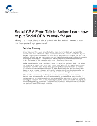 W H I T E
                                                                                                                                 P A P E R
Social CRM From Talk to Action: Learn how
to put Social CRM to work for you
Ready to embrace social CRM but unsure where to start? Here’s a best
practices guide to get you started.

        Executive Summary
        Unless you’ve been living under a rock the last few years, you’ve heard plenty of buzz about the
        power of social media to transform not just personal interactions, but business ones. In fact, if you’re
        like most forward-thinking businesspeople, you no longer need convincing: you know that the “social
        revolution” is here to stay and that it requires changes in your business approach and use of supporting
        technologies—especially your CRM system, the hub of your prospect and customer interactions.
        Indeed, you’re eager to stop just talking about social CRM and put it into action.

        But the question remains: how? If you’re stuck at this crucial juncture, you’re not alone. Odds are that
        your company has already made some forays into the social space. Yet for many companies, these
        projects have been rolled out in fits and starts, generating initial excitement but failing to maintain
        momentum or form a coherent social strategy, let alone deliver measurable business results. What
        started out as an intriguing initiative to get closer to the customer and generate business value may
        have lost its sheen and become just more work, with no real sense of tangible returns.

        If this describes your company, don’t despair. As with any new technology or trend, the early
        adopters sail in uncharted waters and must sometimes learn by trial and error. The good news is
        that best practices and proven strategies for effective social CRM have begun to emerge, and heady
        technological evangelism about as-yet-unreleased products has been superseded by actual products
        you can implement today. This makes it the perfect time to step back and assess how you can put a
        true, successful social CRM strategy into action.




                                                                                                CDC Software | White Paper   1
 