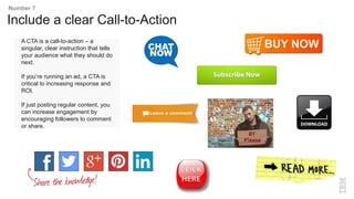 A CTA is a call-to-action – a
singular, clear instruction that tells
your audience what they should do
next.
If you’re running an ad, a CTA is
critical to increasing response and
ROI.
If just posting regular content, you
can increase engagement by
encouraging followers to comment
or share.
Include a clear Call-to-Action
Number 7
 