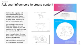 We know that engaging with
social media influencers can
increase awareness of your
brand, create brand advocates,
increase online reputation, as
well as increase page rank.
But influencers may also be
flattered and eager to create
short-form content for you, and
therefore be very willing to share
and promote with followers.
Make it easy for them. Provide
them with the materials to create
what you’re looking for.
Influencers hand drawings used
in social tiles and slideshare.
Ask your influencers to create content
Number 8
 